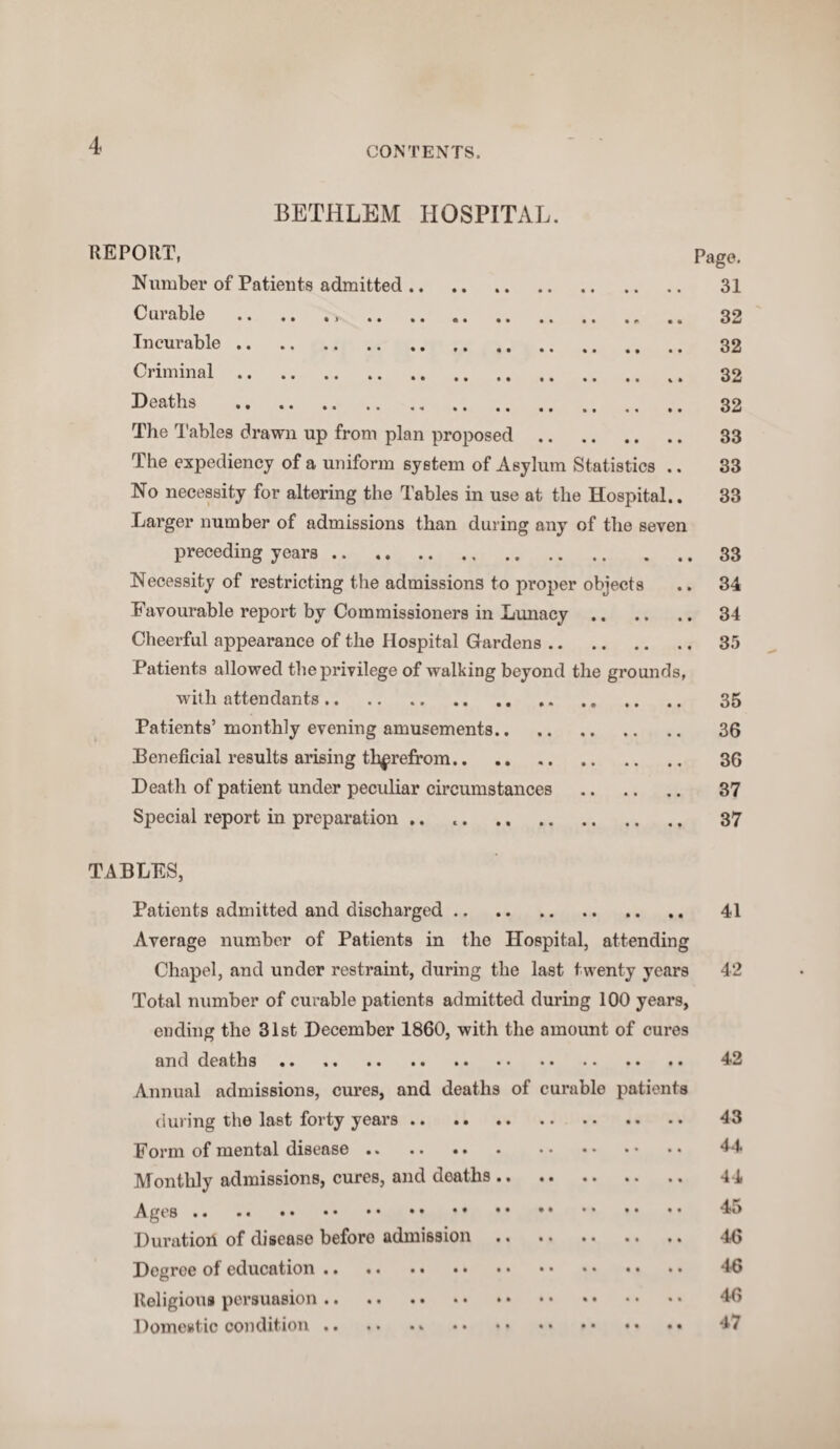 4 BETHLBM HOSPITAL. REPORT, Pago. Number of Patients admitted. 31 Curable . 32 Incurable. 32 Criminal. %. 32 Deaths . 32 The Tables drawn up from plan proposed. 33 The expediency of a uniform system of Asylum Statistics .. 33 No necessity for altering the Tables in use at the Hospital.. 33 Larger number of admissions than during any of the seven preceding years.33 Necessity of restricting the admissions to proper objects .. 34 Favourable report by Commissioners in Lunacy. 34 Cheerful appearance of the Hospital Gardens. 35 Patients allowed the privilege of walking beyond the grounds, with attendants. 35 Patients’monthly evening amusements.. 36 Beneficial results arising therefrom. 36 Death of patient under peculiar circumstances . 37 Special report in preparation .. 37 TABLES, Patients admitted and discharged. 41 Average number of Patients in the Hospital, attending Chapel, and under restraint, during the last twenty years 42 Total number of curable patients admitted during 100 years, ending the 31st December 1860, with the amount of cures and deaths. 42 Annual admissions, cures, and deaths of curable patients during the last forty years. 43 Form of mental disease. 44 Monthly admissions, cures, and doaths. 44 Ages. 45 Duration of disease before admission. 46 Degree of education. 46 Religious persuasion. 46 Domestic condition. 47