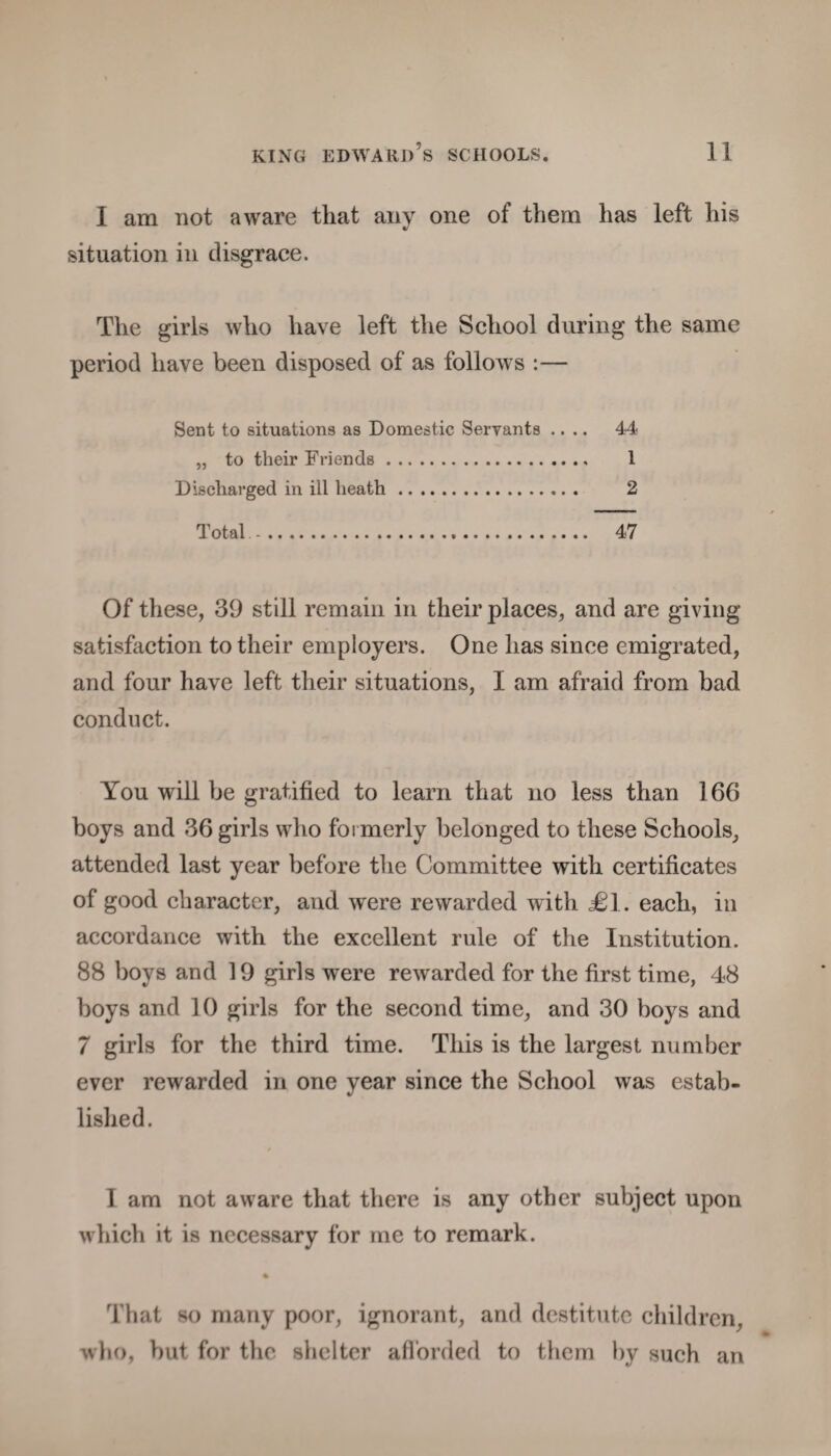 I am not aware that any one of them lias left his situation in disgrace. The girls who have left the School during the same period have been disposed of as follows :— Sent to situations as Domestic Servants .... 44 „ to their Friends. 1 Discharged in ill heath. 2 Total.. 47 Of these, 39 still remain in their places, and are giving satisfaction to their employers. One has since emigrated, and four have left their situations, I am afraid from bad conduct. You will be gratified to learn that no less than 166 boys and 36 girls who formerly belonged to these Schools, attended last year before the Committee with certificates of good character, and were rewarded with <£1. each, in accordance with the excellent rule of the Institution. 88 boys and 19 girls were rewarded for the first time, 48 boys and 10 girls for the second time, and 30 boys and 7 girls for the third time. This is the largest number ever rewarded in one year since the School was estab¬ lished. I am not aware that there is any other subject upon which it is necessary for me to remark. That so many poor, ignorant, and destitute children who, but for the shelter afforded to them by such an