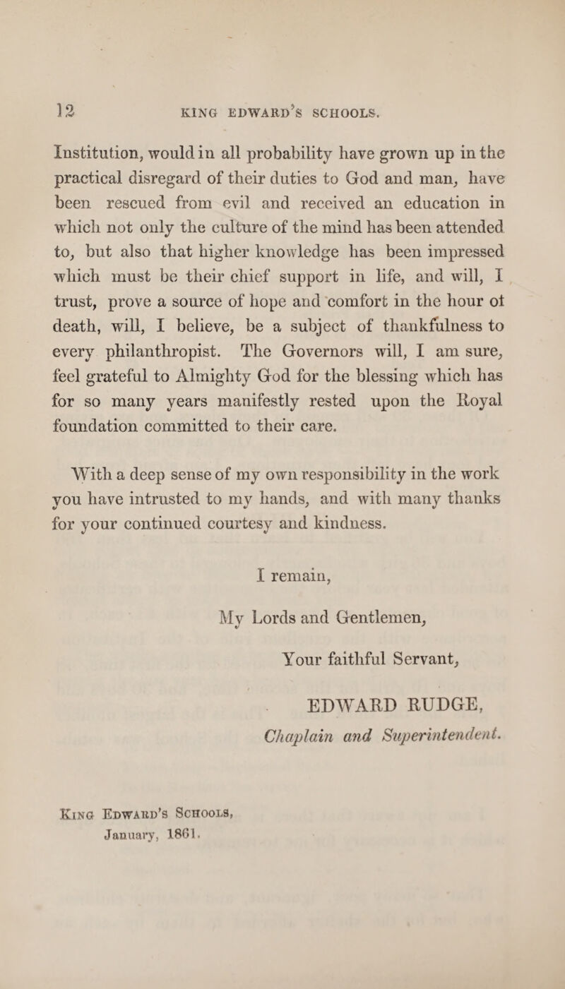 Institution, would in all probability have grown up in the practical disregard of their duties to God and man, have been rescued from evil and received an education in which not only the culture of the mind has been attended to, but also that higher knowledge has been impressed which must be their chief support in life, and will, I trust, prove a source of hope and comfort in the hour ot death, will, I believe, be a subject of thankfulness to every philanthropist. The Governors will, I am sure, feel grateful to Almighty God for the blessing which has for so many years manifestly rested upon the Royal foundation committed to their care. With a deep sense of my own responsibility in the work you have intrusted to my hands, and with many thanks for your continued courtesy and kindness. I remain, Mv Lords and Gentlemen, Your faithful Servant, EDWARD RUDGE, Chaplain and Superintendent. King Edward’s Schools, January, 1861.