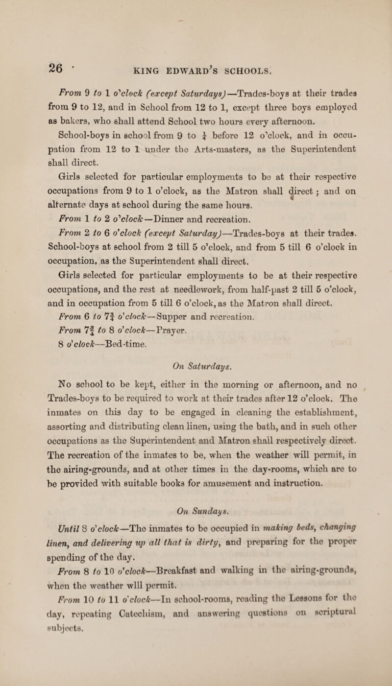 From 9 to 1 o'clock (except Saturdays)—Trades-boys at their trades from 9 to 12, and in School from 12 to 1, except three boys employed as bakers, who shall attend School two hours every afternoon. School-boys in school from 9 to 1 before 12 o’clock, and in occu¬ pation from 12 to 1 under the Arts-masters, as the Superintendent shall direct. Girls selected for particular employments to be at their respective occupations from 9 to 1 o’clock, as the Matron shall direct; and on alternate days at school during the same hours. From 1 to 2 o'clock—Dinner and recreation. From 2 to Q o'clock (except Saturday)—Trades-boys at their trades. School-boys at school from 2 till 5 o’clock, and from 5 till 6 o’clock in occupation, as the Superintendent shall direct. Girls selected for particular employments to be at their respective occupations, and the rest at needlework, from half-past 2 till 5 o’clock, and in occupation from 5 till 6 o’clock, as the Matron shall direct. From 6 to 7f o'clock—Supper and recreation. From 7f to 8 o'clock—Prayer. 8 o'clock—Bed-time. On Saturdays. No school to be kept, either in the morning or afternoon, and no Trades-boys to be required to work at their trades after 12 o’clock. The inmates on this day to be engaged in cleaning the establishment, assorting and distributing clean linen, using the bath, and in such other occupations as the Superintendent and Matron shall respectively direct. The recreation of the inmates to be, when the weather will permit, in the airing-grounds, and at other times in the day-rooms, which are to be provided with suitable books for amusement and instruction. On Sundays. Until 8 o'clock—The inmates to be occupied in making beds, changing linen, and delivering up all that is dirty, and preparing for the proper spending of the day. From 8 to 10 o'clock—Breakfast and walking in the airing-grounds, when the weather will permit. From 10 to 11 o'clock—In school-rooms, reading the Lossons for the day, repeating Catechism, and answering questions on scriptural subjects.