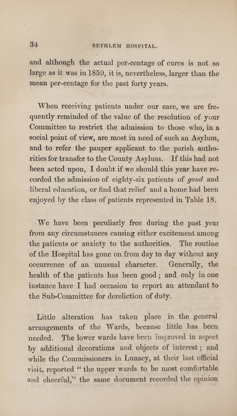 and although the actual per-cent age of cures is not so large as it was in 1859, it is, nevertheless, larger than the mean per-centage for the past forty years. When receiving patients under our care, we are fre¬ quently reminded of the value of the resolution of your Committee to restrict the admission to those who, in a social point of view, are most in need of such an Asylum, and to refer the pauper applicant to the parish autho¬ rities for transfer to the County Asylum. If this had not been acted upon, I doubt if we should this year have re¬ corded the admission of eighty-six patients of good and liberal education, or find that relief and a home had been enjoyed by the class of patients represented in Table 18. We have been peculiarly free during the past year from any circumstances causing either excitement among the patients or anxiety to the authorities. The routine of the Hospital has gone on from day to day without any occurrence of an unusual character. Generally, the health of the patients has been good; and only in one instance have I had occasion to report an attendant to the Sub-Committee for dereliction of duty. Little alteration has taken place in the general arrangements of the Wards, because little has been needed. The lower wards have been improved in aspect by additional decorations and objects of interest; and while the Commissioners in Lunacy, at their last official visit, reported “ the upper wards to be most comfortable and cheerful/' the same document recorded the opinion