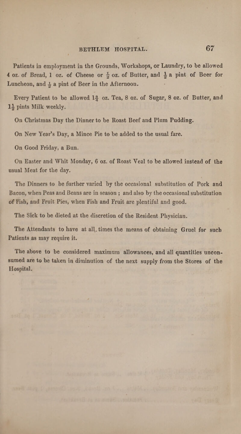 Patients in employment in the Grounds, Workshops, or Laundry, to be allowed 4 oz. of Bread, 1 oz. of Cheese or § oz. of Butter, and L a pint of Beer for Luncheon, and £ a pint of Beer in the Afternoon. Every Patient to he allowed If oz. Tea, 8 oz. of Sugar, 8 oz. of Butter, and 1^ pints Milk weekly. On Christmas Day the Dinner to be Roast Beef and Plum Pudding. On New Year’s Day, a Mince Pie to be added to the usual fare. On Good Friday, a Bun. On Easter and Whit Monday, 6 oz. of Roast Veal to be allowed instead of the usual Meat for the day. The Dinners to be further varied by the occasional substitution of Pork and Bacon, when Peas and Beans are in season ; and also by the occasional substitution of Fish, and Fruit Pies, when Fish and Fruit are plentiful and good. The Sick to be dieted at the discretion of the Resident Physician. The Attendants to have at all. times the means of obtaining Gruel for such Patients as may require it. The above to be considered maximum allowances, and all quantities uncon¬ sumed are to be taken in diminution of the next supply from the Stores of the Hospital.
