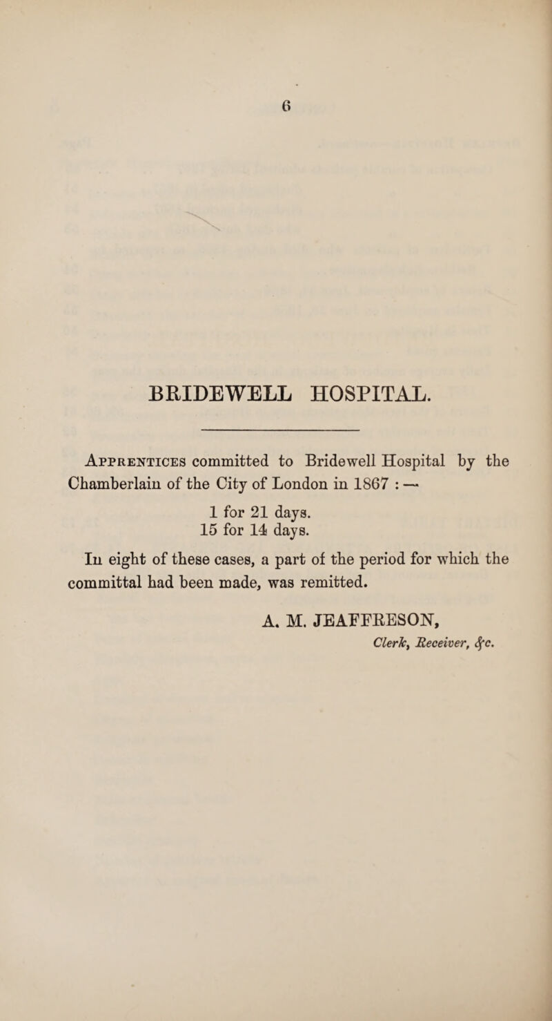 BRIDEWELL HOSPITAL. Apprentices committed to Bridewell Hospital by the Chamberlain of the City of London in 1867 : — 1 for 21 days. 15 for 14 days. In eight of these cases, a part of the period for which the committal had been made, was remitted. A. M. JEAEERESON, Cleric^ Receiver, Sfc.