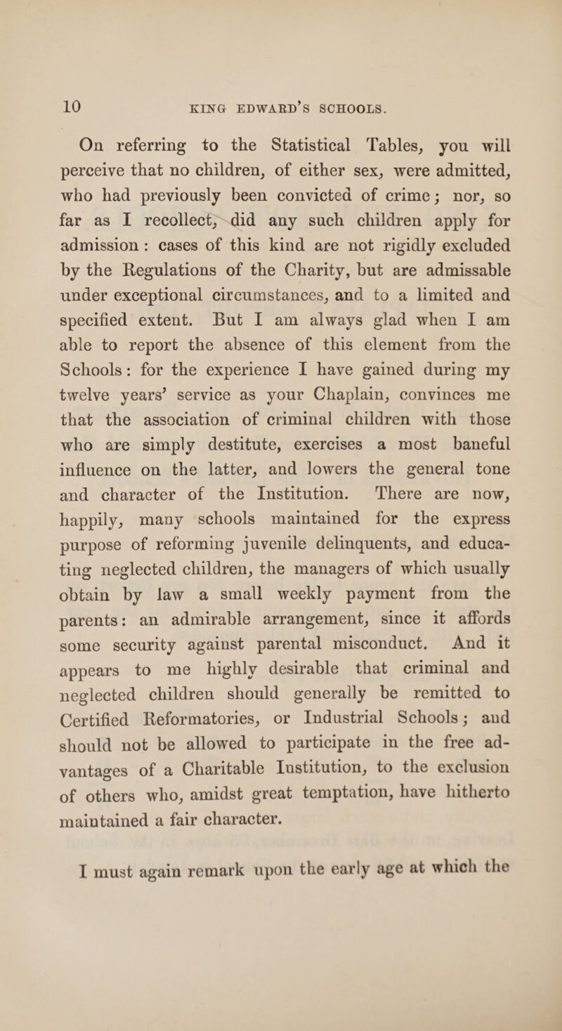 On referring to the Statistical Tables, you will perceive that no children, of either sex, were admitted, who had previously been convicted of crime; nor, so far as I recollect, did any such children apply for admission : cases of this kind are not rigidly excluded by the Regulations of the Charity, but are admissable under exceptional circumstances, and to a limited and specified extent. But I am always glad when I am able to report the absence of this element from the S chools: for the experience I have gained during my twelve years’ service as your Chaplain, convinces me that the association of criminal children with those who are simply destitute, exercises a most baneful influence on the latter, and lowers the general tone and character of the Institution. There are now, happily, many schools maintained for the express purpose of reforming juvenile delinquents, and educa¬ ting neglected children, the managers of which usually obtain by law a small weekly payment from the parents: an admirable arrangement, since it affords some security against parental misconduct. And it appears to me highly desirable that criminal and neglected children should generally be remitted to Certified Reformatories, or Industrial Schools; and should not be allowed to participate in the free ad¬ vantages of a Charitable Institution, to the exclusion of others who, amidst great temptation, have hitherto maintained a fair character. I must again remark upon the early age at which the