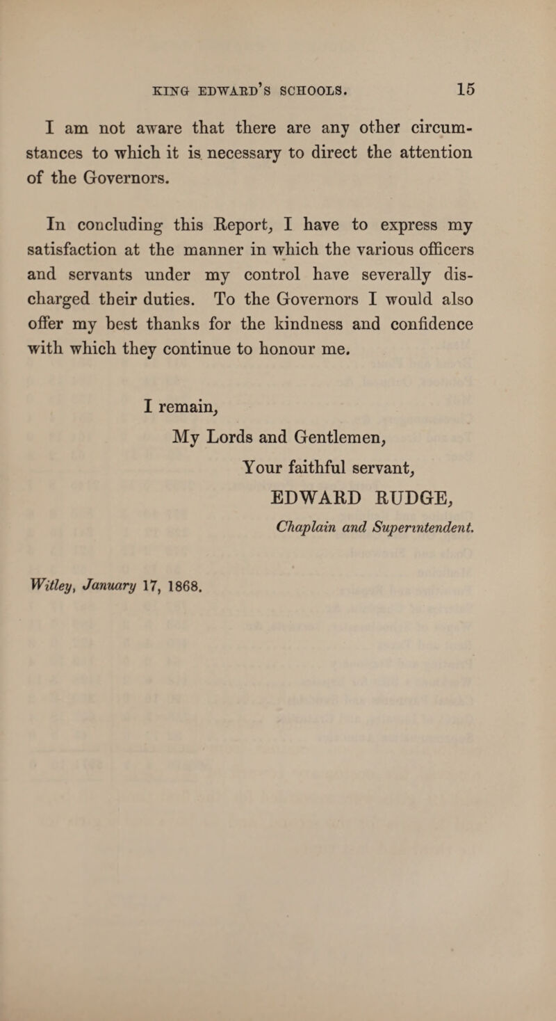 I am not aware that there are any other circum¬ stances to which it is necessary to direct the attention of the Governors. In concluding this Report, I have to express my satisfaction at the manner in which the various officers and servants under my control have severally dis¬ charged their duties. To the Governors I would also offer my best thanks for the kindness and confidence with which they continue to honour me. I remain. My Lords and Gentlemen, Your faithful servant, EDWARD RUDGE, Chaplain and Superintendent. Witley, January 17, 1868.