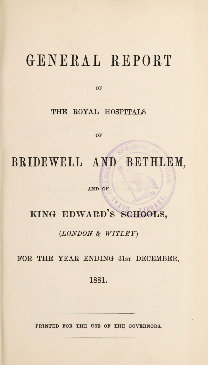 GENERAL REPORT OF THE EOYAL HOSPITALS OF BRIDEWELL AND BETHLEM, AND OF king Edward’s schools, {LONDON 8f WITLET) FOR. THE TEAR ENDING 31st DECEMBER, 1881. PRINTED FOR THE USE OF THE GOVERNORS.