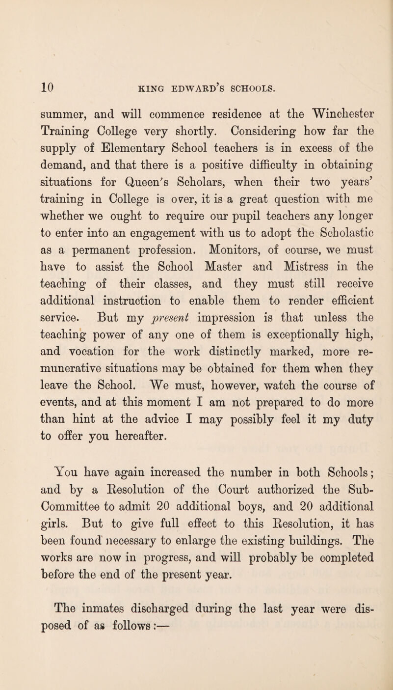summer, and will commence residence at the Winchester Training College very shortly. Considering how far the supply of Elementary School teachers is in excess of the demand, and that there is a positive difficulty in obtaining situations for Queen's Scholars, when their two years5 training in College is over, it is a great question with me whether we ought to require our pupil teachers any longer to enter into an engagement with us to adopt the Scholastic as a permanent profession. Monitors, of course, we must have to assist the School Master and Mistress in the teaching of their classes, and they must still receive additional instruction to enable them to render efficient service. But my present impression is that unless the teaching power of any one of them is exceptionally high, and vocation for the work distinctly marked, more re¬ munerative situations may be obtained for them when they leave the School. We must, however, watch the course of events, and at this moment I am not prepared to do more than hint at the advice I may possibly feel it my duty to offer you hereafter. You have again increased the number in both Schools; and by a Resolution of the Court authorized the Sub- Committee to admit 20 additional boys, and 20 additional girls. But to give full effect to this Resolution, it has been found necessary to enlarge the existing buildings. The works are now in progress, and will probably be completed before the end of the present year. The inmates discharged during the last year were dis¬ posed of as follows:—