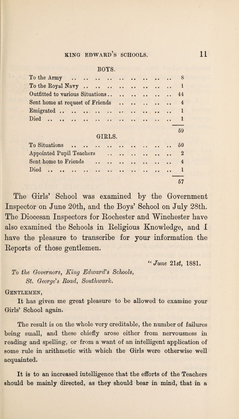 BOYS. To the Army . 8 To the Royal Navy. 1 Outfitted to various Situations.44 Sent home at request of Friends . 4 Emigrated. .. .. .. 1 Died. 1 59 GIRLS. To Situations .50 Appointed Pupil Teachers . 2 Sent home to Friends . 4 Died. 1 57 The Girls’ School was examined by the Government Inspector on June 20th, and the Boys’ School on July 28th. The Diocesan Inspectors for Kochester and Winchester have also examined the Schools in Beligious Knowledge, and I have the pleasure to transcribe for your information the Deports of those gentlemen. “ June 21 st, 1881. To the Governors, King Edward's Schools, St. George's Road, Southwark. Gentlemen, It has given me great pleasure to be allowed to examine your Girls’ School again. The result is on the whole very creditable, the number of failures being small, and these chiefly arose either from nervousness in reading and spelling, or from a want of an intelligent application of some rule in arithmetic with which the Girls were otherwise well acquainted. It is to an increased intelligence that the efforts of the Teachers should be mainly directed, as they should bear in mind, that in a