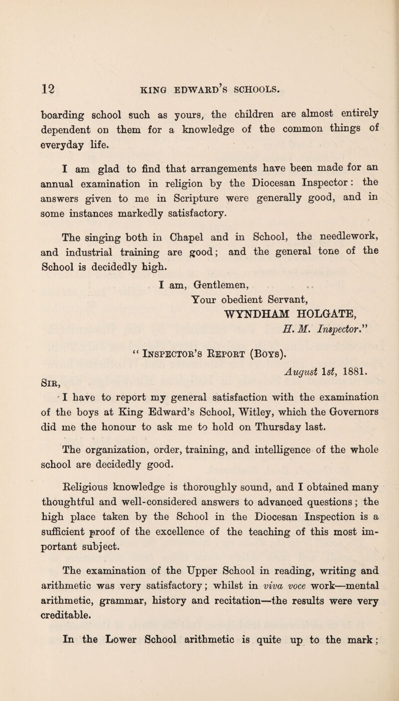 boarding school such as yours, the children are almost entirely dependent on them for a knowledge of the common things of everyday life. I am glad to find that arrangements have been made for an annual examination in religion by the Diocesan Inspector: the answers given to me in Scripture were generally good, and in some instances markedly satisfactory. The singing both in Chapel and in School, the needlework, and industrial training are good; and the general tone of the School is decidedly high. I am, Gentlemen, Your obedient Servant, WYNDHAM HOLGATE, H. M. Inspector” “ Inspector’s Report (Boys). August 1st, 1881. Sir, I have to report my general satisfaction with the examination of the boys at King Edward’s School, Witley, which the Governors did me the honour to ask me to hold on Thursday last. The organization, order, training, and intelligence of the whole school are decidedly good. Religious knowledge is thoroughly sound, and I obtained many thoughtful and well-considered answers to advanced questions; the high place taken by the School in the Diocesan Inspection is a sufficient proof of the excellence of the teaching of this most im¬ portant subject. The examination of the Upper School in reading, writing and arithmetic was very satisfactory; whilst in viva voce work—mental arithmetic, grammar, history and recitation—the results were very creditable. In the Lower School arithmetic is quite up to the mark;