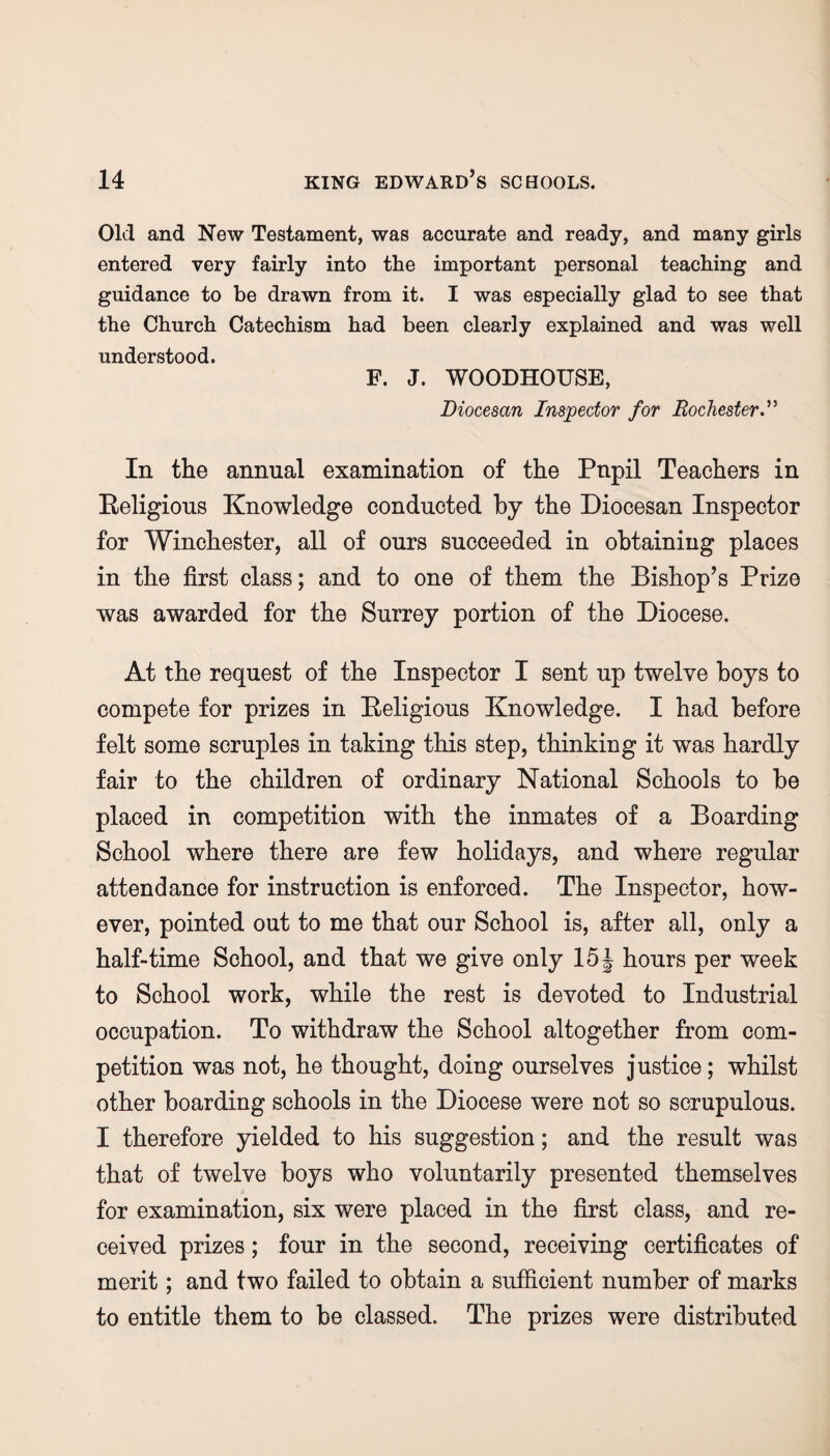 Old and New Testament, was accurate and ready, and many girls entered very fairly into the important personal teaching and guidance to be drawn from it. I was especially glad to see that the Church Catechism had been clearly explained and was well understood. F. J. WOODHOUSE, Diocesan Inspector for Rochester In the annual examination of the Pnpil Teachers in Eeligious Knowledge conducted by the Diocesan Inspector for Winchester, all of ours succeeded in obtaining places in the first class; and to one of them the Bishop’s Prize was awarded for the Surrey portion of the Diocese. At the request of the Inspector I sent up twelve boys to compete for prizes in Eeligious Knowledge. I had before felt some scruples in taking this step, thinking it was hardly fair to the children of ordinary National Schools to be placed in competition with the inmates of a Boarding School where there are few holidays, and where regular attendance for instruction is enforced. The Inspector, how¬ ever, pointed out to me that our School is, after all, only a half-time School, and that we give only 15\ hours per week to School work, while the rest is devoted to Industrial occupation. To withdraw the School altogether from com¬ petition was not, he thought, doing ourselves justice; whilst other boarding schools in the Diocese were not so scrupulous. I therefore yielded to his suggestion; and the result was that of twelve boys who voluntarily presented themselves for examination, six were placed in the first class, and re¬ ceived prizes; four in the second, receiving certificates of merit; and two failed to obtain a sufficient number of marks to entitle them to be classed. The prizes were distributed