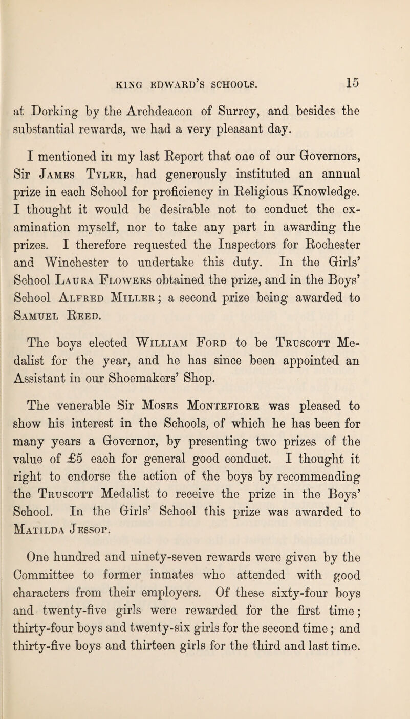 at Dorking by the Archdeacon of Surrey, and besides the substantial rewards, we had a very pleasant day. I mentioned in my last Deport that one of our Governors, Sir James Tyler, had generously instituted an annual prize in each School for proficiency in Religious Knowledge. I thought it would be desirable not to conduct the ex¬ amination myself, nor to take any part in awarding the prizes. I therefore requested the Inspectors for Rochester and Winchester to undertake this duty. In the Girls’ School Laura Flowers obtained the prize, and in the Boys’ School Alfred Miller ; a second prize being awarded to Samuel Reed. The boys elected William Ford to be Truscott Me¬ dalist for the year, and he has since been appointed an Assistant in our Shoemakers’ Shop. The venerable Sir Moses Montefiore was pleased to show his interest in the Schools, of which he has been for many years a Governor, by presenting two prizes of the value of £5 each for general good conduct. I thought it right to endorse the action of the boys by recommending the Truscott Medalist to receive the prize in the Boys’ School. In the Girls’ School this prize was awarded to Matilda Jessop. One hundred and ninety-seven rewards were given by the Committee to former inmates who attended with good characters from their employers. Of these sixty-four boys and twenty-five girls were rewarded for the first time; thirty-four boys and twenty-six girls for the second time; and thirty-five boys and thirteen girls for the third and last time.