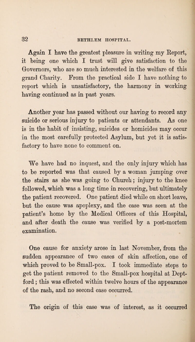 Again I have the greatest pleasure in writing my Report, it being one which I trust will give satisfaction to the Grovernors, who are so much interested in the welfare of this grand Charity. From the practical side I have nothing to report which is unsatisfactory, the harmony in working having continued as in past years. Another year has passed without our having to record any suicide or serious injury to patients or attendants. As one is in the habit of insisting, suicides or homicides may occur in the most carefully protected Asylum, but yet it is satis¬ factory to have none to comment on. We have had no inquest, and the only injury which has to be reported was that caused by a woman jumping over the stairs as she was going to Church; injury to the knee followed, which was a long time in recovering, but ultimately the patient recovered. One patient died while on short leave, but the cause was apoplexy, and the case was seen at the patient’s home by the Medical Officers of this Hospital, and after death the cause was verified by a post-mortem examination. One cause for anxiety arose in last November, from the sudden appearance of two cases of skin affection, one of which proved to be Small-pox. I took immediate steps to get the patient removed to the Small-pox hospital at Dept¬ ford ; this was effected within twelve hours of the appearance of the rash, and no second case occurred. The origin of this case was of interest, as it occurred