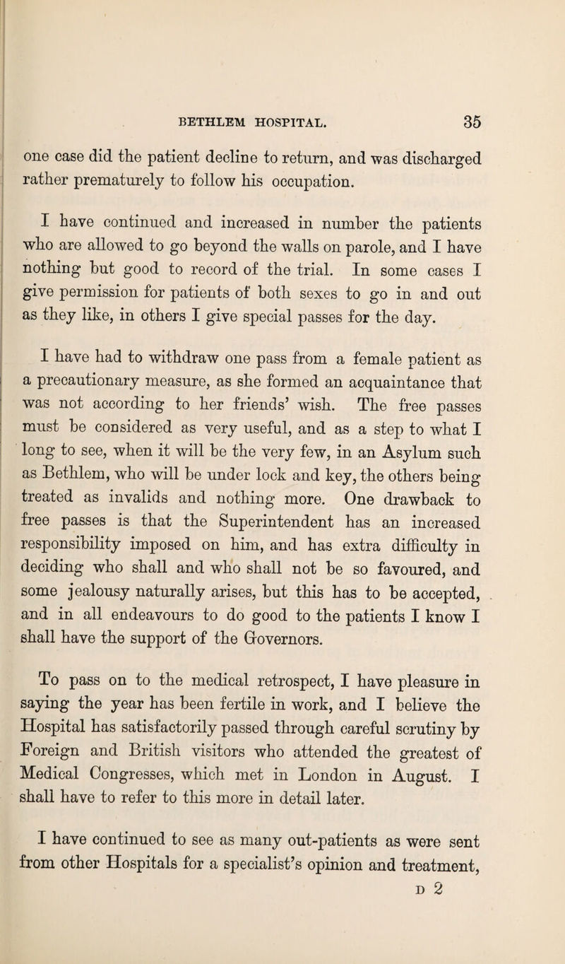 one case did the patient decline to return, and was discharged rather prematurely to follow his occupation. I have continued and increased in number the patients who are allowed to go beyond the walls on parole, and I have nothing but good to record of the trial. In some cases I give permission for patients of both sexes to go in and out as they like, in others I give special passes for the day. I have had to withdraw one pass from a female patient as a precautionary measure, as she formed an acquaintance that was not according to her friends’ wish. The free passes must be coDsidered as very useful, and as a step to what I long to see, when it will be the very few, in an Asylum such as Bethlem, who will be under lock and key, the others being treated as invalids and nothing more. One drawback to free passes is that the Superintendent has an increased responsibility imposed on him, and has extra difficulty in deciding who shall and who shall not be so favoured, and some jealousy naturally arises, but this has to be accepted, and in all endeavours to do good to the patients I know I shall have the support of the Governors. To pass on to the medical retrospect, I have pleasure in saying the year has been fertile in work, and I believe the Hospital has satisfactorily passed through careful scrutiny by Foreign and British visitors who attended the greatest of Medical Congresses, which met in London in August. I shall have to refer to this more in detail later. I have continued to see as many out-patients as were sent from other Hospitals for a specialist’s opinion and treatment,