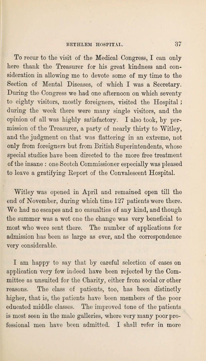 To recur to the visit of the Medical Congress, I can only here thank the Treasurer for his great kindness and con¬ sideration in allowing me to devote some of my time to the Section of Mental Diseases, of which I was a Secretary. During the Congress we had one afternoon on which seventy to eighty visitors, mostly foreigners, visited the Hospital ; during the week there were many single visitors, and the opinion of all was highly satisfactory. I also took, by per¬ mission of the Treasurer, a party of nearly thirty to Witley, and the judgment on that was flattering in an extreme, not only from foreigners but from British Superintendents, whose special studies have been directed to the more free treatment of the insane : one Scotch Commissioner especially was pleased to leave a gratifying Report of the Convalescent Hospital. Witley was opened in April and remained open till the end of November, during which time 127 patients were there. We had no escapes and no casualties of any kind, and though the summer was a wet one the change was very beneficial to most who were sent there. The number of applications for admission has been as large as ever, and the correspondence very considerable. I am happy to say that by careful selection of cases on application very few indeed have been rejected by the Com¬ mittee as unsuited for the Charity, either from social or other reasons. The class of patients, too, has been distinctly higher, that is, the patients have been members of the poor educated middle classes. The improved tone of the patients is most seen in the male galleries, where very many poor pro¬ fessional men have been admitted. I shall refer in more