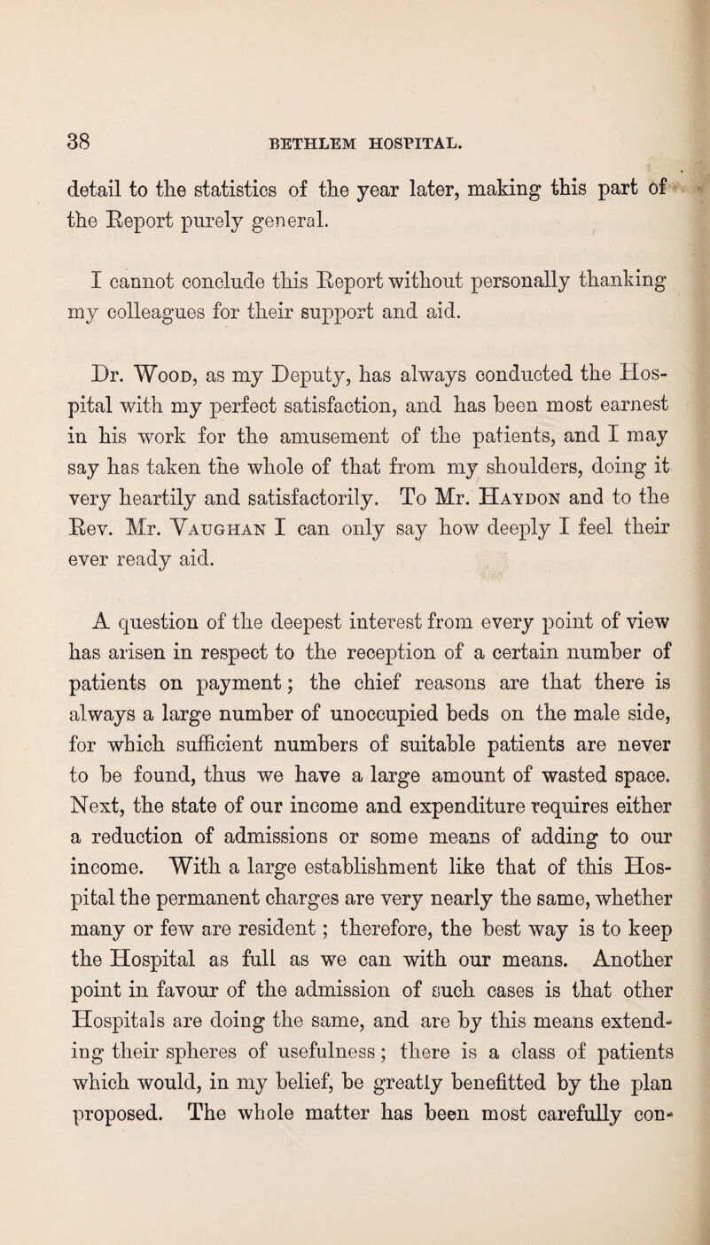 detail to the statistics of the year later, making this part of the Report purely general. I cannot conclude this Report without personally thanking my colleagues for their support and aid. Dr. Wood, as my Deputy, has always conducted the Hos¬ pital with my perfect satisfaction, and has been most earnest in his work for the amusement of the patients, and I may say has taken the whole of that from my shoulders, doing it very heartily and satisfactorily. To Mr. Haydon and to the Rev. Mr. Vaughan I can only say how deeply I feel their ever ready aid. A question of the deepest interest from every point of view has arisen in respect to the reception of a certain number of patients on payment; the chief reasons are that there is always a large number of unoccupied beds on the male side, for which sufficient numbers of suitable patients are never to be found, thus we have a large amount of wasted space. Next, the state of our income and expenditure requires either a reduction of admissions or some means of adding to our income. With a large establishment like that of this Hos¬ pital the permanent charges are very nearly the same, whether many or few are resident; therefore, the best way is to keep the Hospital as full as we can with our means. Another point in favour of the admission of such cases is that other Hospitals are doing the same, and are by this means extend¬ ing their spheres of usefulness; there is a class of patients which would, in my belief, be greatly benefitted by the plan proposed. The whole matter has been most carefully con-