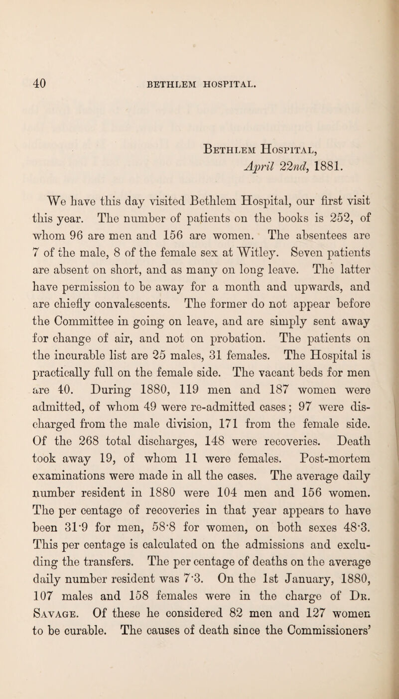 Bethlem Hospital, April 22nd, 1881. We have this day visited Bethlem Hospital, our first visit this year. The number of patients on the hooks is 252, of whom 96 are men and 156 are women. The absentees are 7 of the male, 8 of the female sex at Witley. Seven patients are absent on short, and as many on long leave. The latter have permission to be away for a month and upwards, and are chiefly convalescents. The former do not appear before the Committee in going on leave, and are simply sent away for change of air, and not on probation. The patients on the incurable list are 25 males, 31 females. The Hospital is practically full on the female side. The vacant beds for men are 40. During 1880, 119 men and 187 women were admitted, of whom 49 were re-admitted cases; 97 were dis¬ charged from the male division, 171 from the female side. Of the 268 total discharges, 148 were recoveries. Death took away 19, of whom 11 were females. Post-mortem examinations were made in all the cases. The average daily number resident in 1880 were 104 men and 156 women. The per centage of recoveries in that year appears to have been 3P9 for men, 58’8 for women, on both sexes 48‘3. This per centage is calculated on the admissions and exclu¬ ding the transfers. The per centage of deaths on the average daily number resident was 7‘3. On the 1st January, 1880, 107 males and 158 females were in the charge of Dr. Savage. Of these he considered 82 men and 127 women to be curable. The causes of death since the Commissioners’