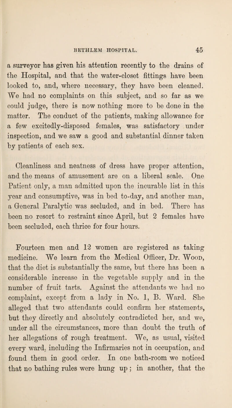 a surveyor has given his attention recently to the drains of the Hospital, and that the water-closet fittings have been looked to, and, where necessary, they have been cleaned. We had no complaints on this subject, and so far as we could judge, there is now nothing more to he done in the matter. The conduct of the patients, making allowance for a few excitedly-disposed females, was satisfactory under inspection, and we saw a good and substantial dinner taken by patients of each sex. Cleanliness and neatness of dress have proper attention, and the means of amusement are on a liberal scale. One Patient only, a man admitted upon the incurable list in this year and consumptive, was in bed to-day, and another man, a General Paralytic was secluded, and in bed. There has been no resort to restraint since April, but 2 females have been secluded, each thrice for four hours. Fourteen men and 12 women are registered as taking medicine. We learn from the Medical Officer, Dr. Wood, that the diet is substantially the same, but there has been a considerable increase in the vegetable supply and in the number of fruit tarts. Against the attendants we had no complaint, except from a lady in No. 1, B. Ward. She alleged that two attendants could confirm her statements, but they directly and absolutely contradicted her, and we, under all the circumstances, more than doubt the truth of her allegations of rough treatment. We, as usual, visited every ward, including the Infirmaries not in occupation, and found them in good order. In one bath-room we noticed that no bathing rules were hung up ; in another, that the