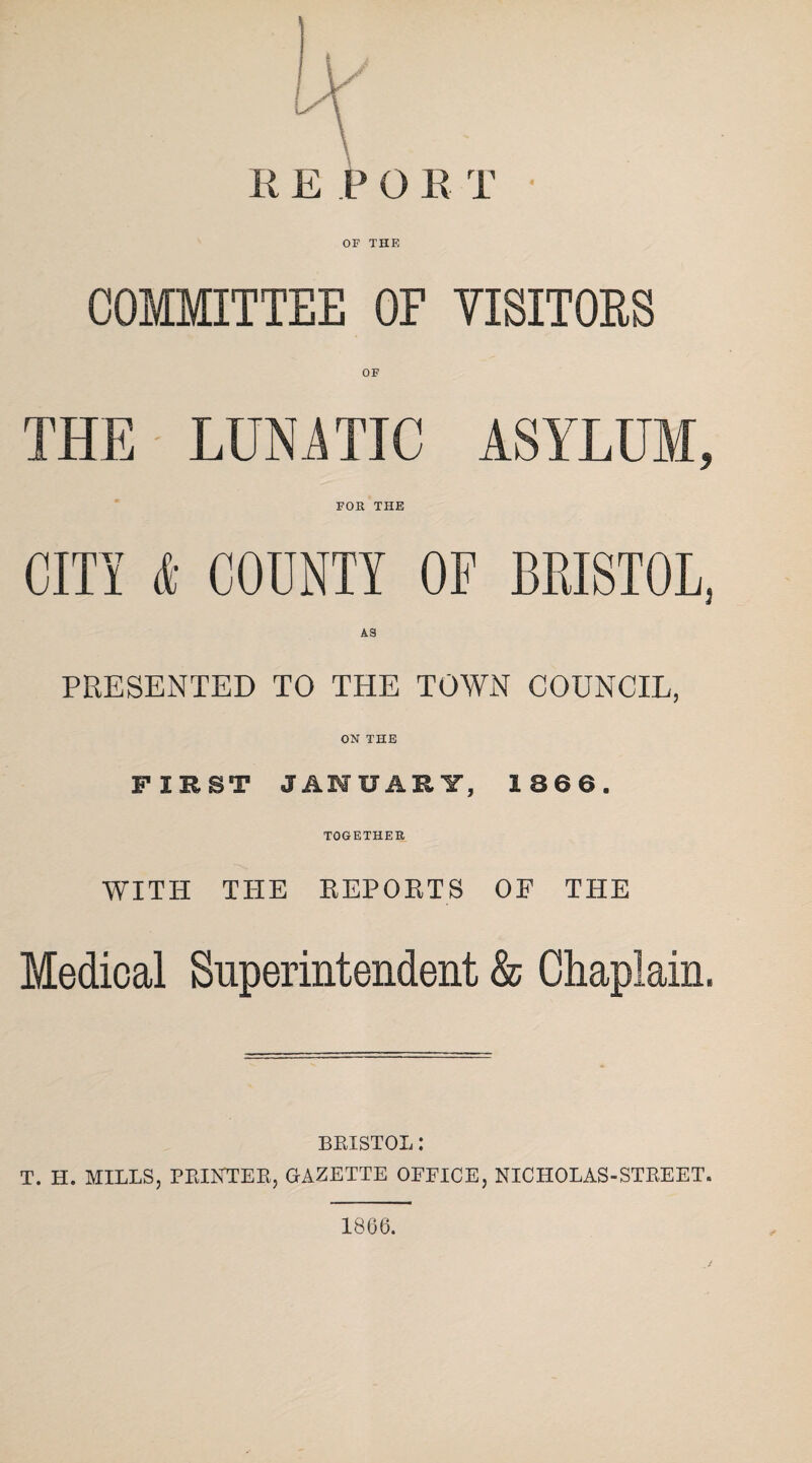 REPO R T • OF THE COMMITTEE OF VISITORS OF THE LUKA TIC ASYLUM, FOR THE CITY & COUNTY OF BRISTOL, AS PRESENTED TO THE TOWN COUNCIL, ON THE FIRST JANUARY, 1866. TOGETHER WITH THE REPORTS OF THE Medical Superintendent & Chaplain. BRISTOL : T. H. MILLS, PRINTER, GAZETTE OFFICE, NICHOLAS-STREET. 1866.