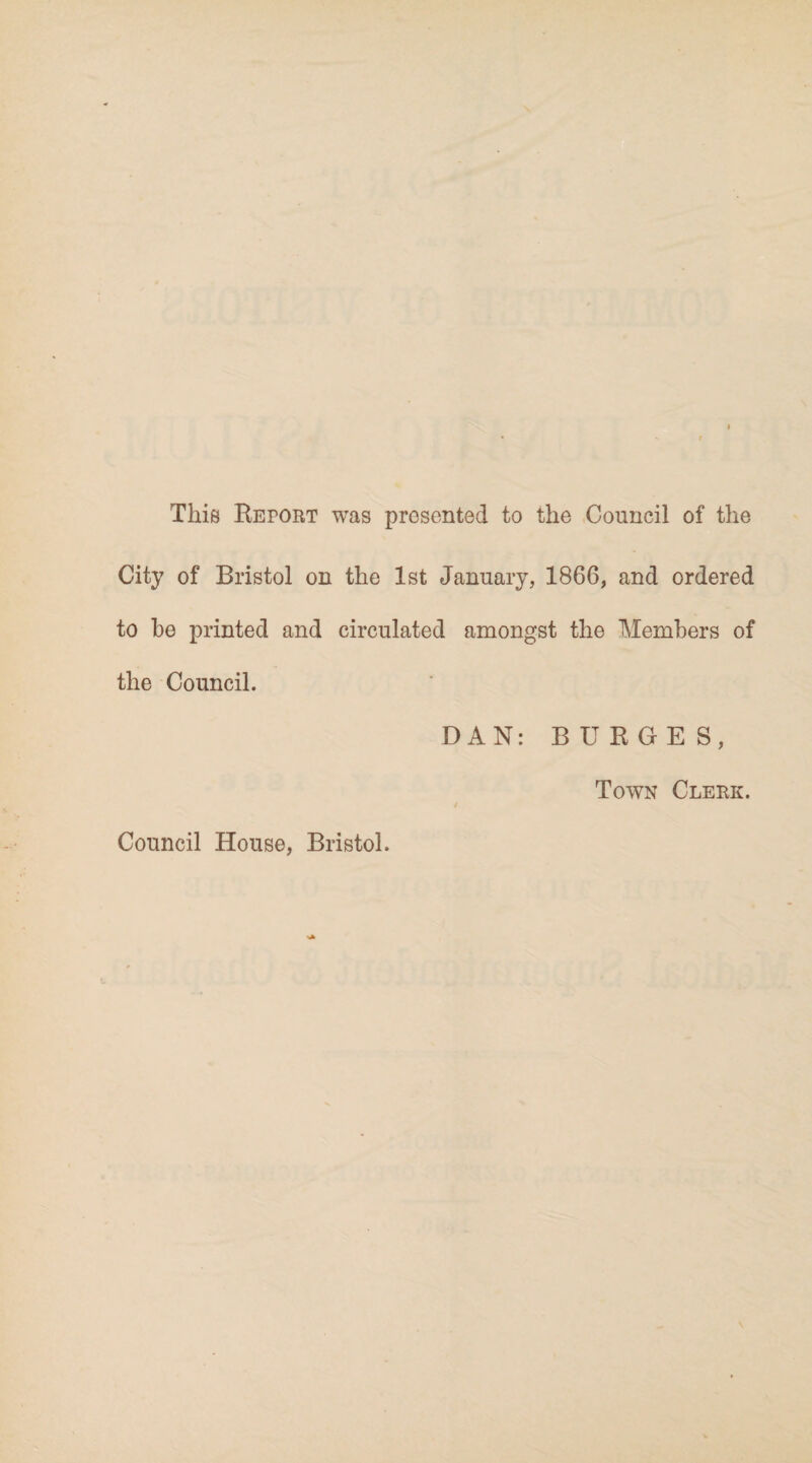 This Report was presented to the Council of the City of Bristol on the 1st January, 1866, and ordered to he printed and circulated amongst the Members of the Council. DAN: BURGES, Town Clerk. Council House, Bristol.