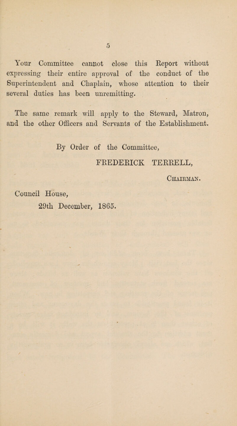 Your Committee cannot close this Report without expressing their entire approval of the conduct of the Superintendent and Chaplain, whose attention to their several duties has been unremitting. The same remark will apply to the Steward, Matron, and the other Officers and Servants of the Establishment. By Order of the Committee, FREDERICK TERRELL, Chairman. Council House, 29th December, 1865.