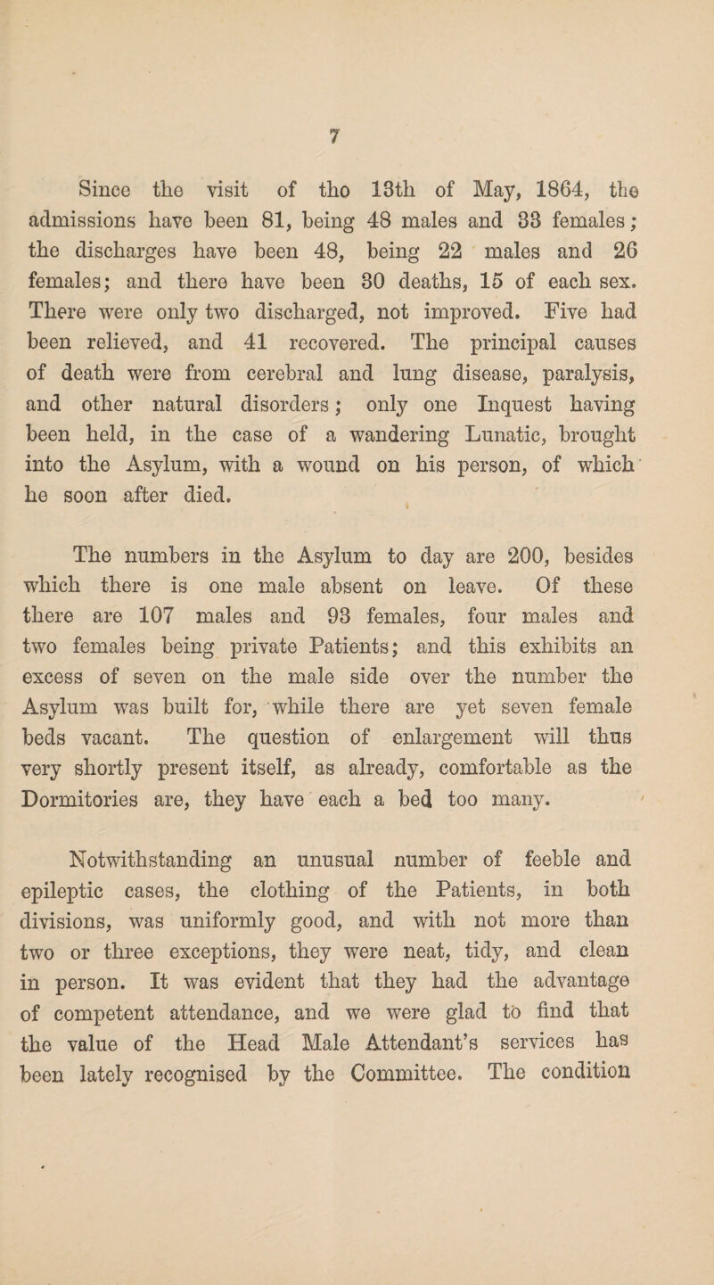 Since the visit of tho 13th of May, 1864, the admissions have been 81, being 48 males and 33 females; the discharges have been 48, being 22 males and 26 females; and there have been 30 deaths, 15 of each sex. There were only two discharged, not improved. Five had been relieved, and 41 recovered. The principal causes of death were from cerebral and lung disease, paralysis, and other natural disorders; only one Inquest having been held, in the case of a wandering Lunatic, brought into the Asylum, with a wound on his person, of which he soon after died. The numbers in the Asylum to day are 200, besides which there is one male absent on leave. Of these there are 107 males and 93 females, four males and two females being private Patients; and this exhibits an excess of seven on the male side over the number the Asylum was built for, while there are yet seven female beds vacant. The question of enlargement will thus very shortly present itself, as already, comfortable as the Dormitories are, they have each a bed too many. Notwithstanding an unusual number of feeble and epileptic cases, the clothing of the Patients, in both divisions, was uniformly good, and with not more than two or three exceptions, they were neat, tidy, and clean in person. It was evident that they had the advantage of competent attendance, and we were glad to find that the value of the Head Male Attendant’s services has been lately recognised by the Committee. The condition