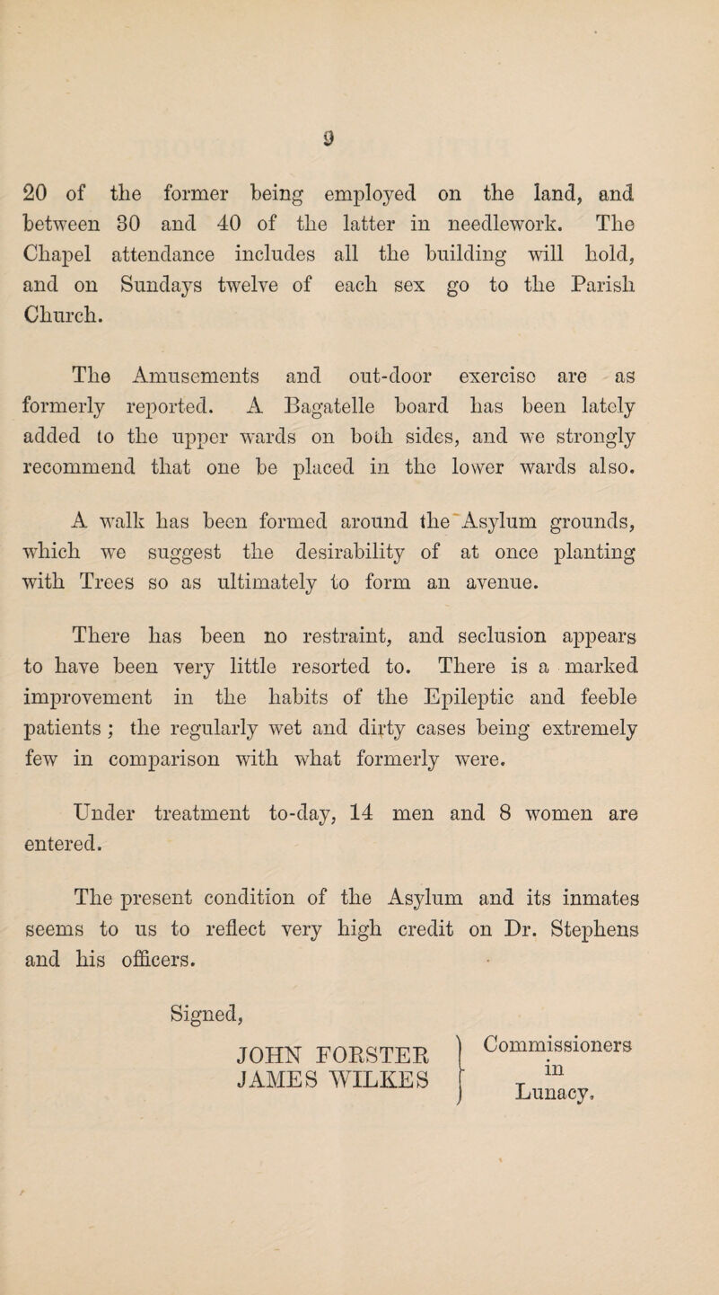 20 of the former being employed on the land, and between 30 and 40 of the latter in needlework. The Chapel attendance includes all the building will hold, and on Sundays twelve of each sex go to the Parish Church. The Amusements and out-door exercise are as formerly reported. A Bagatelle board has been lately added to the upper wards on both sides, and we strongly recommend that one be placed in the lower wards also. A walk has been formed around the Asylum grounds, which we suggest the desirability of at once planting with Trees so as ultimately to form an avenue. There has been no restraint, and seclusion appears to have been very little resorted to. There is a marked improvement in the habits of the Epileptic and feeble patients ; the regularly wet and dirty cases being extremely few in comparison with what formerly were. Under treatment to-day, 14 men and 8 women are entered. The present condition of the Asylum and its inmates seems to us to reflect very high credit on Dr. Stephens and his officers. Signed, JOHN FORSTER JAMES WILKES Commissioners in Lunacy,