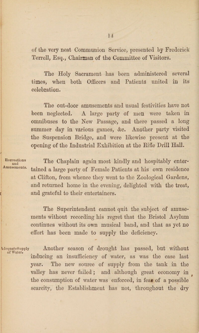 Recreations and Amusements. I I I idequateSupply of Water* of the very neat Communion Service, presented by Frederick Terrell, Esq., Chairman of the Committee of Visitors. The Holy Sacrament has been administered several times, when both Officers and Patients united in its celebration. The out-door amusements and usual festivities have not been neglected. A large party of men were taken in omnibuses to the New Passage, and there passed a long summer day in various games, &c. Another party visited the Suspension Bridge, and were likewise present at the opening of the Industrial Exhibition at the Ride Drill Hall. The Chaplain again most kindly and hospitably enter¬ tained a large party of Female Patients at his own residence at Clifton, from whence they went to the Zoological Gardens, and returned home in the evening, delighted with the treat, and grateful to their entertainers. The Superintendent cannot quit the subject of amuse¬ ments without recording his regret that the Bristol Asylum continues without its own musical band, and that as yet no effort has been made to supply the deficiency. Another season of drought has passed, but without inducing an insufficiency of water, as was the case last year. The new source of supply from the tank in the valley has never failed; and although great economy in the consumption of water was enforced, in fea¥ of a possible scarcity, the Establishment has not, throughout the dry