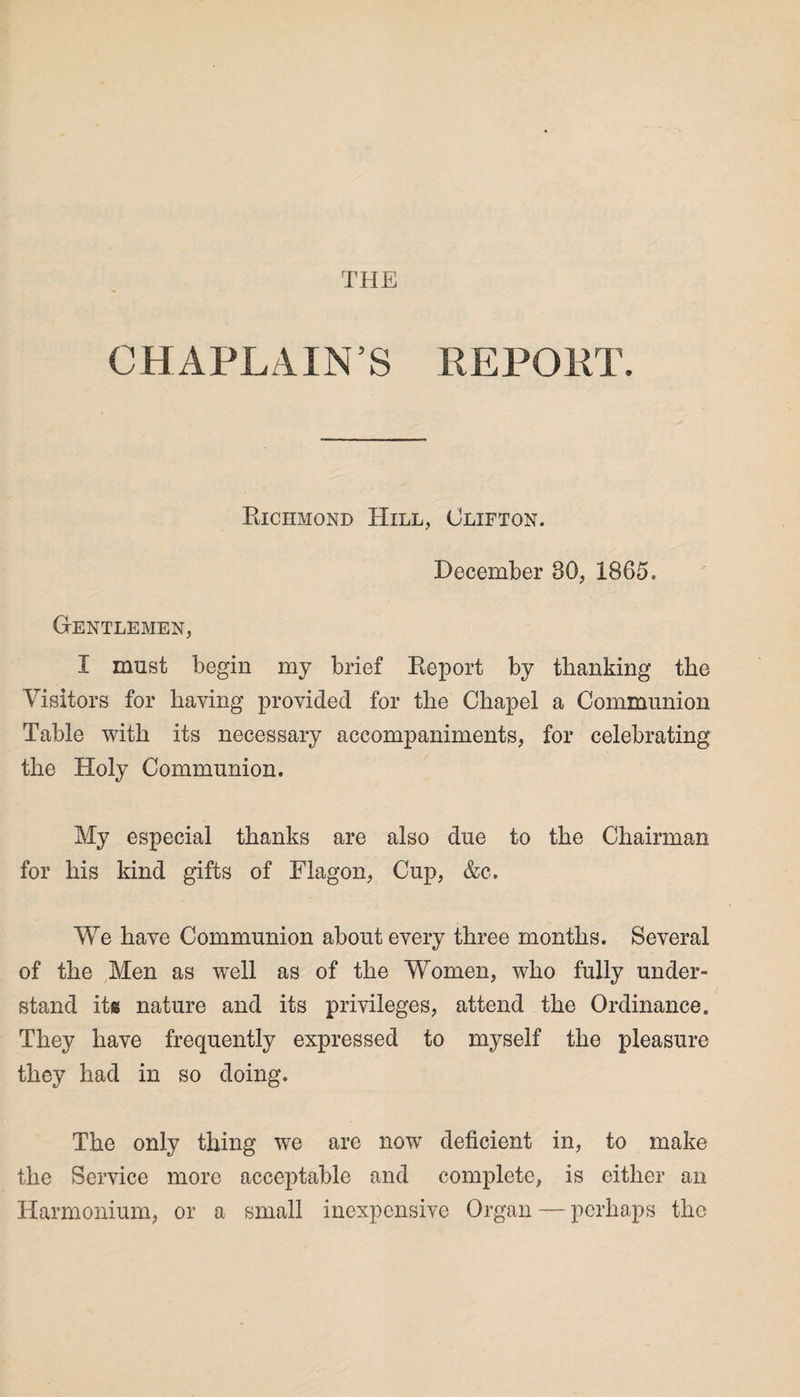 THE CHAPLAIN’S REPOET. Richmond Hill, Clifton. December 80, 1865. Gentlemen, I must begin my brief Report by thanking the Visitors for haying provided for the Chapel a Communion Table with its necessary accompaniments, for celebrating the Holy Communion. My especial thanks are also due to the Chairman for his kind gifts of Flagon, Cup, &c. We have Communion about every three months. Several of the Men as well as of the Women, who fully under¬ stand its nature and its privileges, attend the Ordinance. They have frequently expressed to myself the pleasure they had in so doing. The only thing we are now deficient in, to make the Service more acceptable and complete, is either an Harmonium, or a small inexpensive Organ — perhaps the