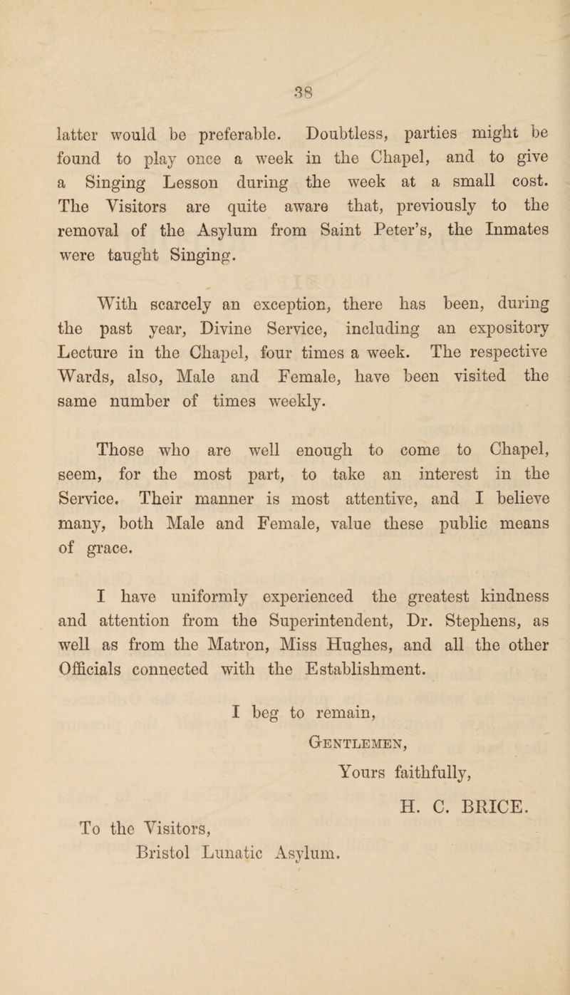 latter would be preferable. Doubtless, parties might be found to play once a week in the Chapel, and to give a Singing Lesson during the week at a small cost. The Visitors are quite aware that, previously to the removal of the Asylum from Saint Peter’s, the Inmates were taught Singing. With scarcely an exception, there has been, during the past year, Divine Service, including an expository Lecture in the Chapel, four times a week. The respective Wards, also, Male and Female, have been visited the same number of times weekly. Those who are well enough to come to Chapel, seem, for the most part, to take an interest in the Service. Their manner is most attentive, and I believe many, both Male and Female, value these public means of grace. I have uniformly experienced the greatest kindness and attention from the Superintendent, Dr. Stephens, as well as from the Matron, Miss Hughes, and all the other Officials connected with the Establishment. I beg to remain, Gentlemen, Yours faithfully, H. C. BRICE. To the Visitors, Bristol Lunatic Asylum.