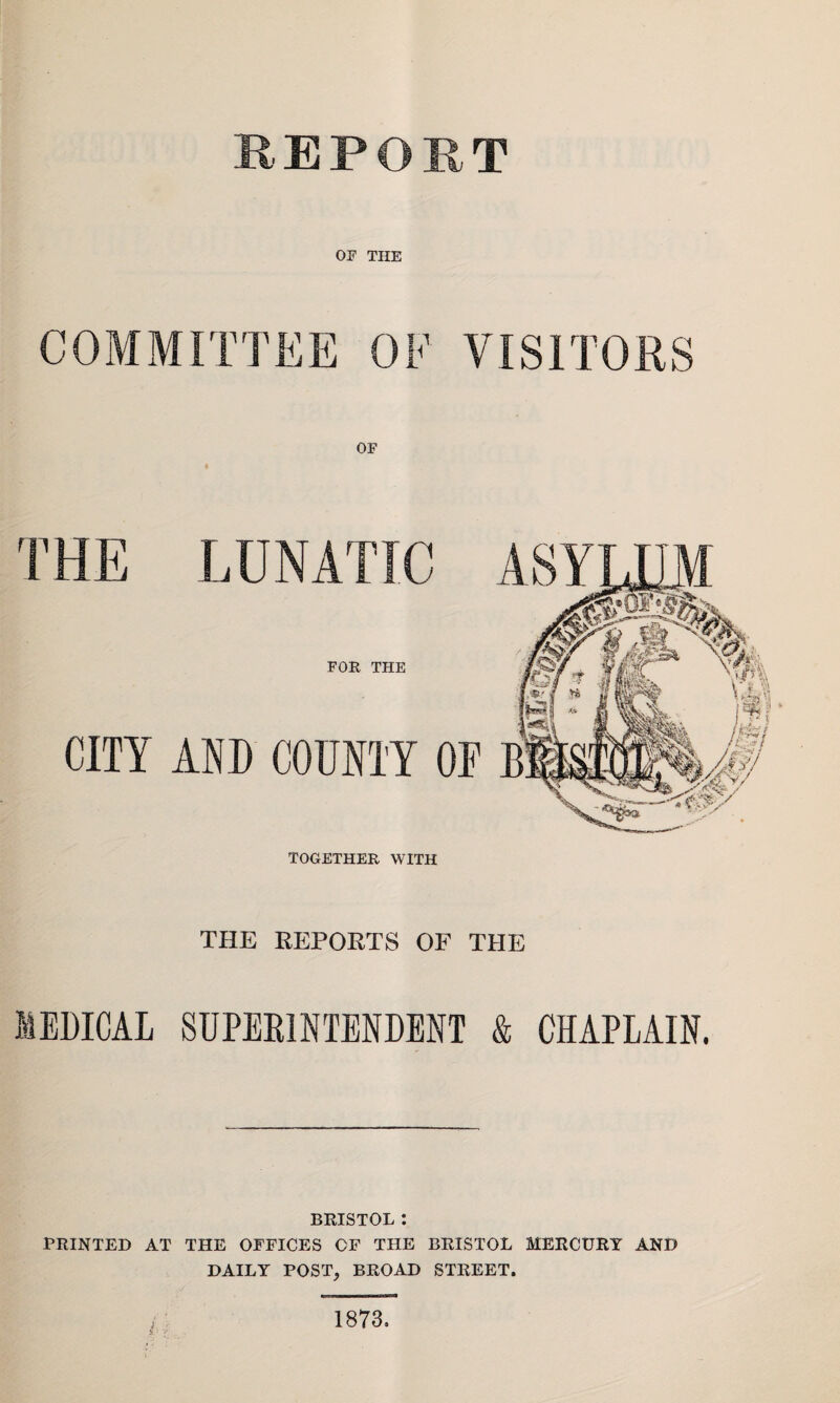 REPORT OF THE COMMITTEE OF VISITORS THE REPORTS OF THE MEDICAL SUPERINTENDENT & CHAPLAIN. BRISTOL : PRINTED AT THE OFFICES OF THE BRISTOL MERCURY AND DAILY POST, BROAD STREET. 1873.