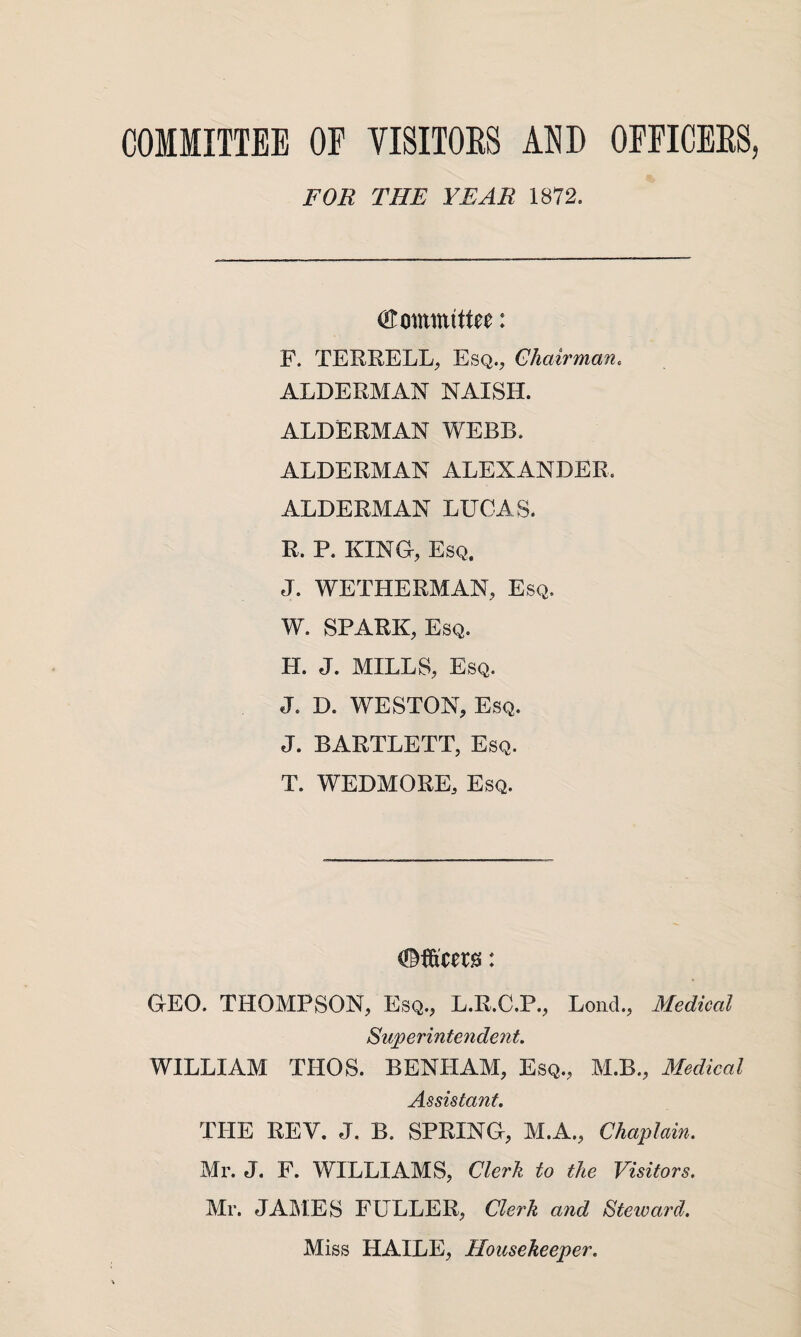 COMMITTEE OF VISITORS MD OFFICERS, FOR THE YEAR 1872. Committee: F. TERRELL, Esq., Chairman. ALDERMAN NAISH. ALDERMAN WEBB. ALDERMAN ALEXANDER. ALDERMAN LUCAS. R. P. KING, Esq. J. WETHERMAN, Esq. W. SPARK, Esq. H. J. MILLS, Esq. J. D. WESTON, Esq. J. BARTLETT, Esq. T. WEDMORE, Esq. GEO. THOMPSON, Esq., L.R.C.P., Lond., Medical Superintendent. WILLIAM TIIOS. BENLIAM, Esq., M.B., Medical Assistant. THE REV. J. B. SPRING, M.A., Chaplain. Mr. J. F. WILLIAMS, Clerk to the Visitors. Mr. JAMES FULLER, Clerk and Steward. Miss HAILE, Housekeeper.