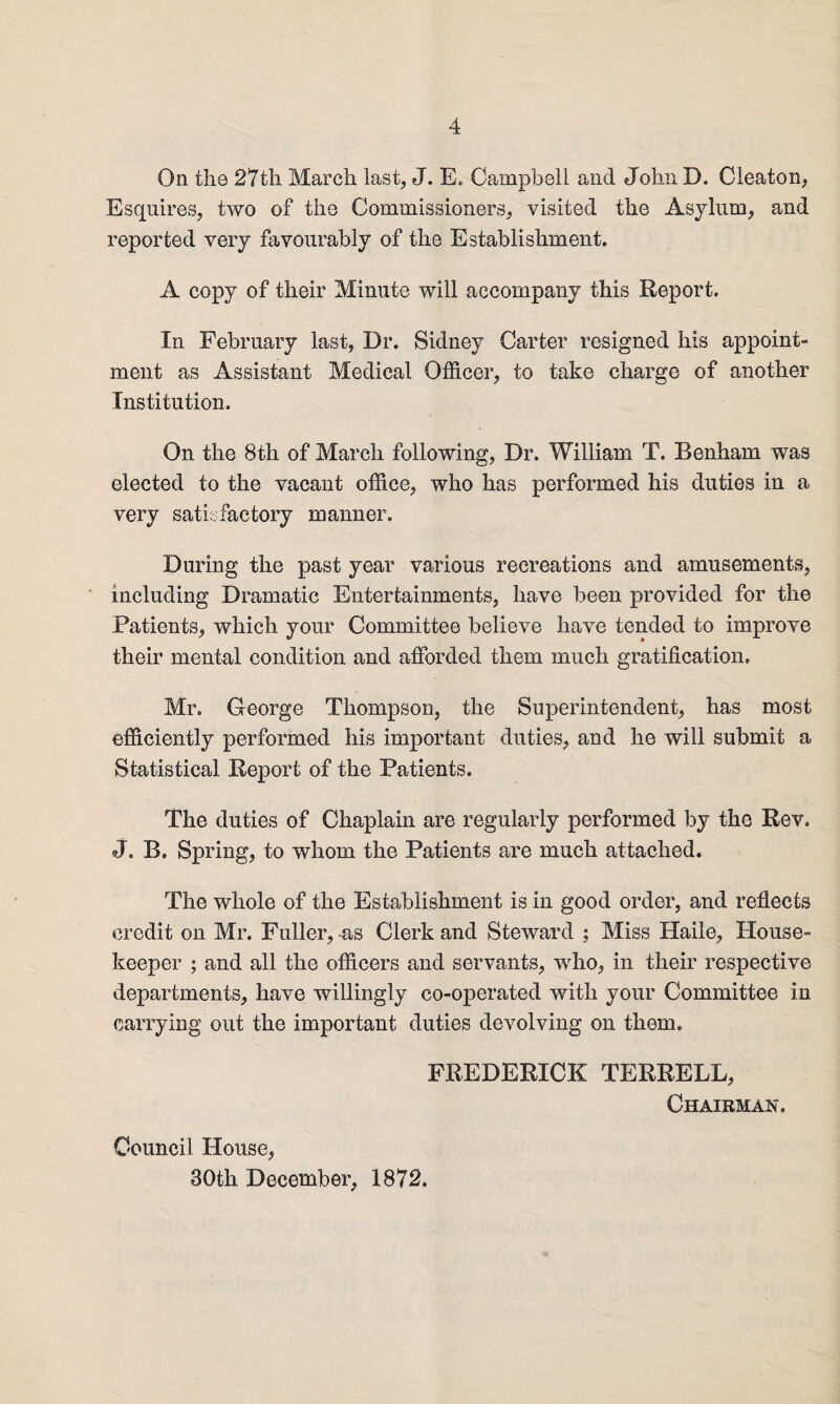 On the 27th March lash J* E. Campbell and John D. Cieaton, Esquires, two of the Commissioners, visited the Asylum, and reported very favourably of the Establishment. A copy of their Minute will accompany this Report. In February last, Dr. Sidney Carter resigned his appoint¬ ment as Assistant Medical Officer, to take charge of another Institution. On the 8th of March following, Dr. William T. Benham was elected to the vacant office, who has performed his duties in a very satisfactory manner. During the past year various recreations and amusements, including Dramatic Entertainments, have been provided for the Patients, which your Committee believe have tended to improve their mental condition and afforded them much gratification. Mr. George Thompson, the Superintendent, has most efficiently performed his important duties, and he will submit a Statistical Report of the Patients. The duties of Chaplain are regularly performed by the Rev. j. B. Spring, to whom the Patients are much attached. The whole of the Establishment is in good order, and reflects credit on Mr. Fuller, -as Clerk and Steward ; Miss Haile, House¬ keeper ; and all the officers and servants, who, in their respective departments, have willingly co-operated with your Committee in carrying out the important duties devolving on them. FREDERICK TERRELL, Chairman. Council House, 30th December, 1872.