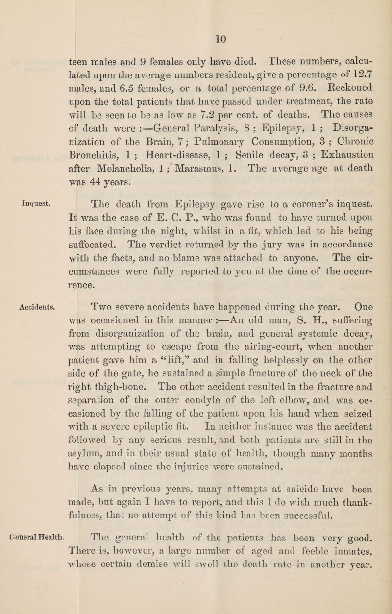 Inquest. Accidents. General Health. teen males and 9 females only have died. These numbers,, calcu¬ lated upon the average numbers resident, give a percentage of 12.7 males, and 6.5 females, or a total percentage of 9.6. Reckoned upon the total patients that have passed under treatment, the rate will be seen to be as low as 7.2 per cent, of deaths. The causes of death were :—General Paralysis, 8 ; Epilepsy, 1 ; Disorga¬ nization of the Brain, 7; Pulmonary Consumption, 3 ; Chronic Bronchitis, 1 ; Heart-disease, 1 ; Senile decay, 3 : Exhaustion after Melancholia, 1 ; Marasmus, 1, The average age at death was 44 years. The death from Epilepsy gave rise to a coroner’s inquest. It was the case of E. C. P., who wns found to have turned upon his face during the night, whilst in a fit, which led to his being suffocated. The verdict returned by the jury was in accordance with the facts, and no blame was attached to anyone. The cir¬ cumstances were fully reported to you at the time of the occur¬ rence. Two severe accidents have happened during the year. One was occasioned in this manner An old man, S. H., suffering from disorganization of the brain, and general systemic decay, was attempting to escape from the airing-court, when another patient gave him a ‘Gift,” and in falling helplessly on the other side of the gate, he sustained a simple fracture of the neck of the right thigh-bone. The other accident resulted in the fracture and separation of the outer condyle of the left elbow, and was oc¬ casioned by the falling of the patient upon his hand when seized with a severe epileptic fit. In neither instance was the accident followed by any serious result, and both patients are still in the asylum, and in their usual state of health, though many months have elapsed since the injuries were sustained. As in previous years, many attempts at suicide have been made, but again I have to report, and this I do with much thank¬ fulness, that no attempt of this kind has been successful. The general health of the patients has been very good. There is, however, a large number of aged and feeble inmates, whose certain demise will swell the death rate in another year.