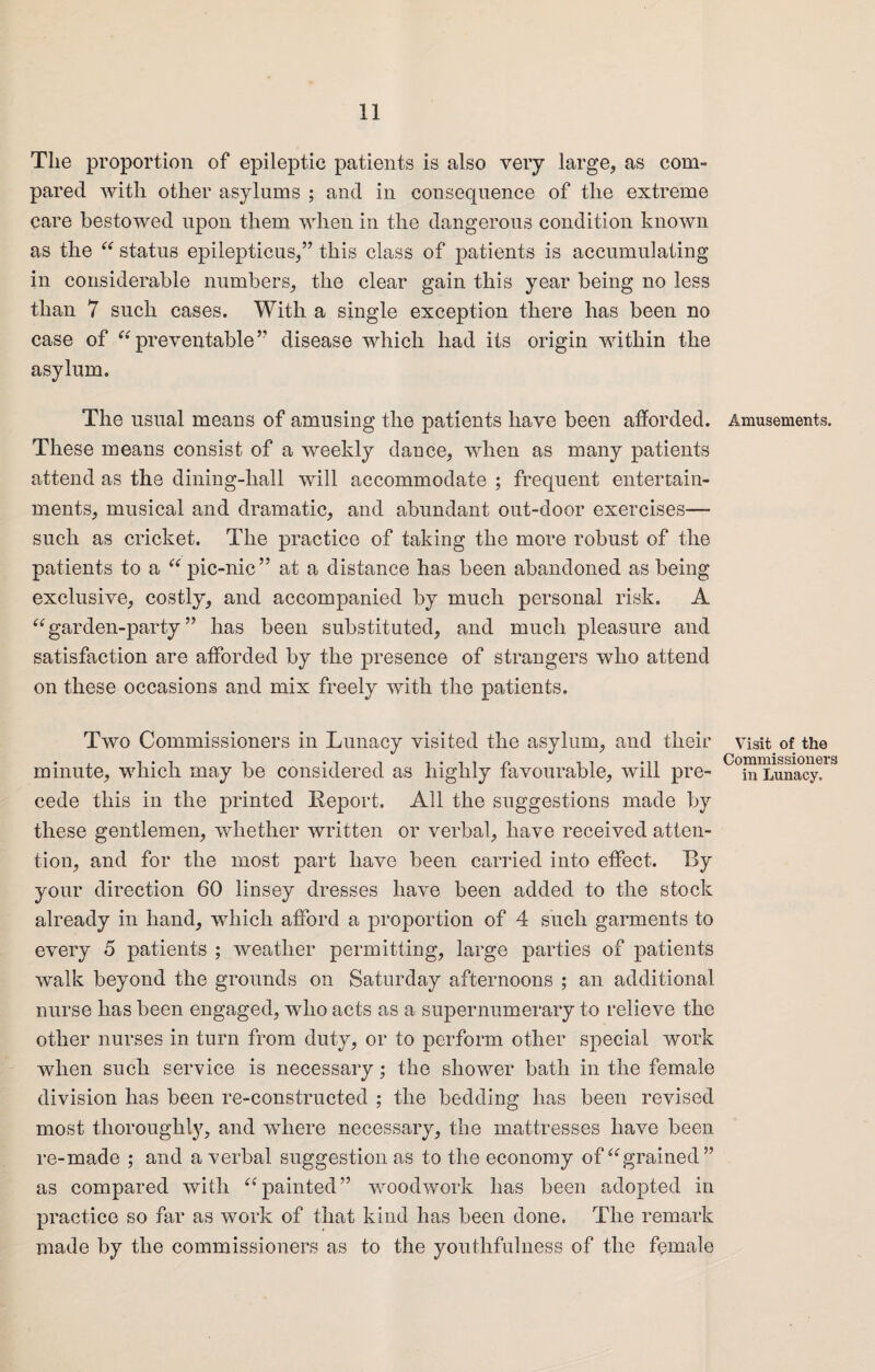 The proportion of epileptic patients is also very large, as com¬ pared with other asylums ; and in consequence of the extreme care bestowed upon them when in the dangerous condition known as the “ status epilepticus,” this class of patients is accumulating in considerable numbers, the clear gain this year being no less than 7 such cases. With a single exception there has been no case of “preventable’’ disease which had its origin within the asylum. The usual means of amusing the patients have been afforded. These means consist of a weekly dance, when as many patients attend as the dining-hall will accommodate ; frequent entertain¬ ments, musical and dramatic, and abundant out-door exercises— such as cricket. The practice of taking the more robust of the patients to a “ pic-nic” at a distance has been abandoned as being exclusive, costly, and accompanied by much personal risk. A “garden-party” has been substituted, and much pleasure and satisfaction are afforded by the presence of strangers who attend on these occasions and mix freely with the patients. Two Commissioners in Lunacy visited the asylum, and their minute, which may be considered as highly favourable, will pre¬ cede this in the printed Report. All the suggestions made by these gentlemen, whether written or verbal, have received atten¬ tion, and for the most part have been carried into effect. Ry your direction 60 linsey dresses have been added to the stock already in hand, which afford a proportion of 4 such garments to every 5 patients ; weather permitting, large parties of patients walk beyond the grounds on Saturday afternoons ; an additional nurse has been engaged, who acts as a supernumerary to relieve the other nurses in turn from duty, or to perform other special work when such service is necessary; the shower bath in the female division has been re-constructed ; the bedding has been revised most thoroughly, and where necessary, the mattresses have been re-made ; and a verbal suggestion as to the economy of “grained” as compared with “ painted ” woodwork has been adopted in practice so far as work of that kind has been done. The remark made by the commissioners as to the youthfulness of the female Amusements. Visit of the Commissioners in Lunacy.