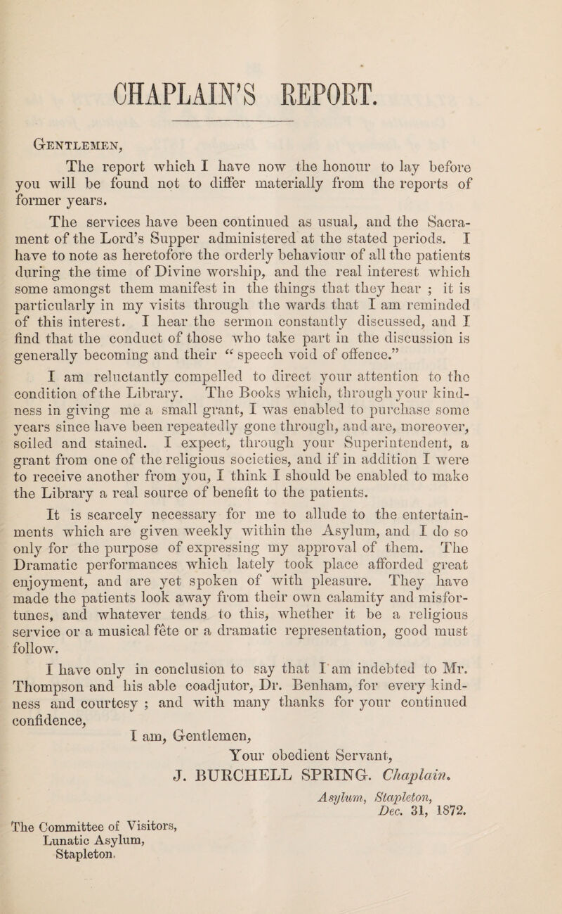 CHAPLAIN’S REPORT. Gentlemen, The report which I have now the honour to lay before you will be found not to differ materially from the reports of former years. The services have been continued as usual, and the Sacra¬ ment of the Lord’s Supper administered at the stated periods. I have to note as heretofore the orderly behaviour of all the patients during the time of Divine worship, and the real interest which some amongst them manifest in the things that they hear ; it is particularly in my visits through the wards that I am reminded of this interest. I hear the sermon constantly discussed, and I find that the conduct of those who take part in the discussion is generally becoming and tlieir “ speech void of offence.” I am reluctantly compelled to direct your attention to the condition of the Library. The Books which, through your kind¬ ness in giving me a small grant, I was enabled to purchase some years since have been repeatedly gone through, and are, moreover, soiled and stained. I expect, through your Superintendent, a grant from one of the religious societies, and if in addition I were to receive another from you, I think I should be enabled to make the Library a real source of benefit to the patients. It is scarcely necessary for me to allude to the entertain¬ ments which are given weekly within the Asylum, and I do so only for the purpose of expressing my approval of them. The Dramatic performances which lately took place afforded great enjoyment, and are yet spoken of with pleasure. They have made the patients look away from their own calamity and misfor¬ tunes, and whatever tends to this, whether it be a religious service or a musical fete or a dramatic representation, good must follow. I have only in conclusion to say that I am indebted to Mr. Thompson and his able coadjutor, Dr. Benham, for every kind¬ ness and courtesy ; and with many thanks for your continued confidence, I am, Gentlemen, Your obedient Servant, J. BURCHELL SPRING. Chaplain. Asylum, Stapleton, Dec, 31, 1872. The Committee of Visitors, Lunatic Asylum, Stapleton.