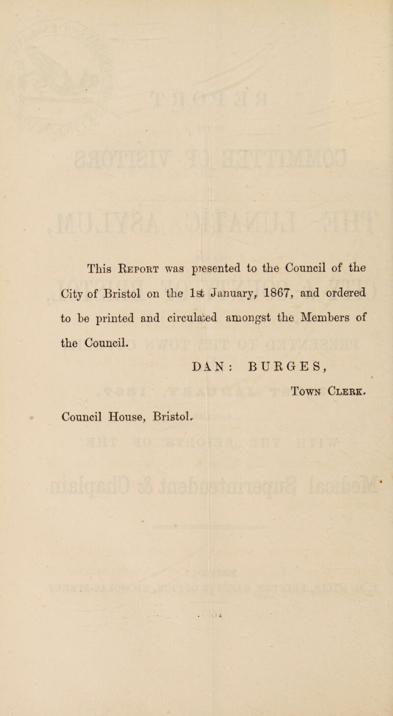 This Report was p?esented to the Council of the City of Bristol on the 1st January, 1867, and ordered to be printed and circula:ed amongst the Members of the Council. DAN; BURGES, Town Clerk. Council House, Bristol,
