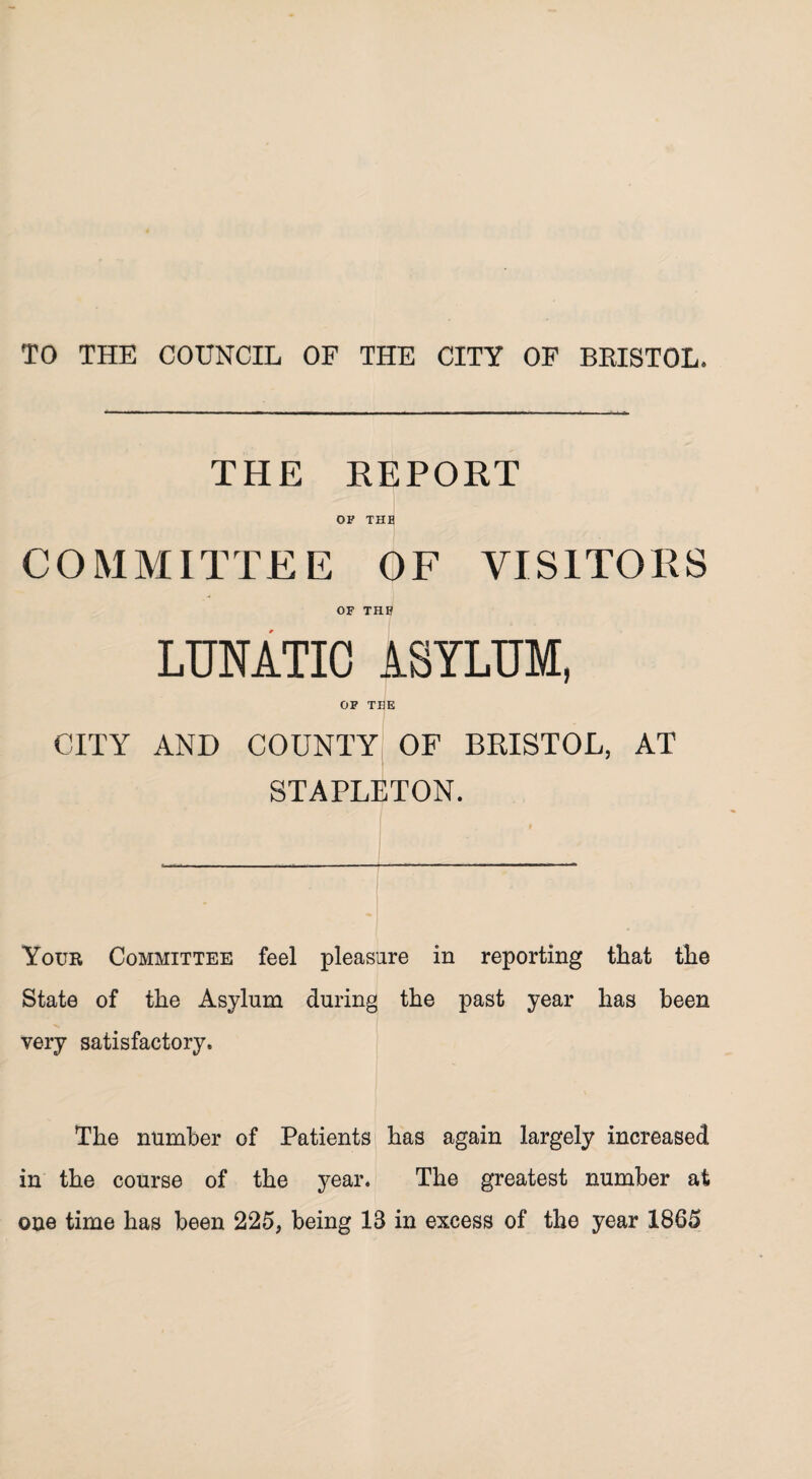 TO THE COUNCIL OF THE CITY OF BRISTOL. THE REPORT OF THE COMMITTEE OF VISITORS OF THE LUNATIC ASYLUM, OF THE CITY AND COUNTY OF BRISTOL, AT STAPLETON. Your Committee feel pleasure in reporting that the State of the Asylum during the past year has been very satisfactory. The number of Patients has again largely increased in the course of the year. The greatest number at one time has been 225, being 13 in excess of the year 1865