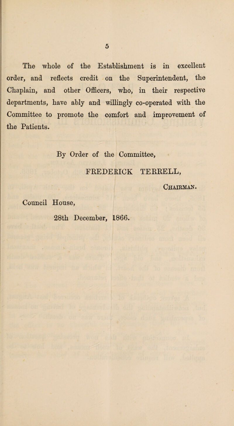 The whole of the Establishment is in excellent order, and reflects credit on the Superintendent, the Chaplain, and other Officers, who, in their respective departments, have ably and willingly co-operated with the Committee to promote the comfort and improvement of the Patients. By Order of the Committee, FREDERICK TERRELL, Council House, Chairman. 28th December, 1866.
