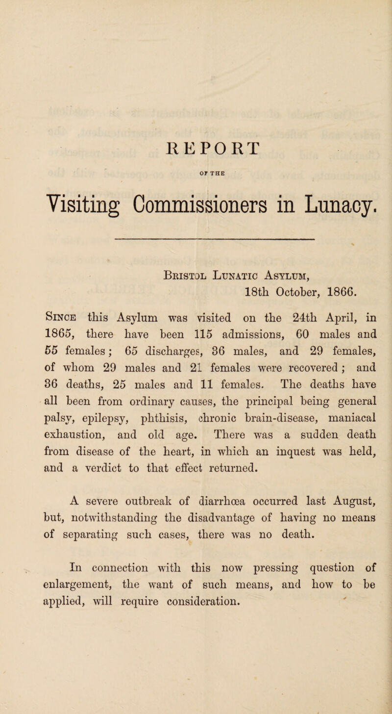REPORT OF THE Visiting Commissioners in Lunacy. Bristol Lunatic Asylum, 18th October, 1866. Since this Asylum was visited on the 24th April, in 1865, there have been 115 admissions, 60 males and 55 females; 65 discharges, 36 males, and 29 females, of whom 29 males and 21 females were recovered ; and 36 deaths, 25 males and 11 females. The deaths have all been from ordinary causes, the principal being general palsy, epilepsy, phthisis, chronic brain-disease, maniacal exhaustion, and old age. There was a sudden death from disease of the heart, in which an inquest was held, and a verdict to that effect returned. A severe outbreak of diarrhoea occurred last August, but, notwithstanding the disadvantage of having no means of separating such cases, there was no death. In connection with this now pressing question of enlargement, the want of such means, and how to be applied, will require consideration.