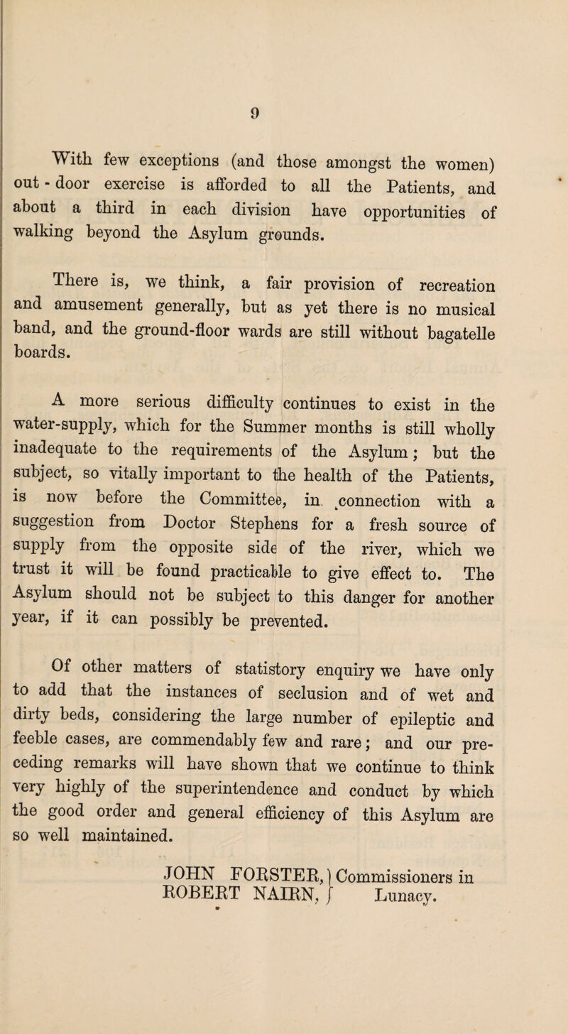 With few exceptions (and those amongst the women) out - door exercise is afforded to all the Patients, and about a third in each division have opportunities of walking beyond the Asylum grounds. There is, we think, a fair provision of recreation and amusement generally, but as yet there is no musical band, and the ground-floor wards are still without bagatelle boards. A more serious difficulty continues to exist in the water-supply, which for the Summer months is still wholly inadequate to the requirements of the Asylum; but the subject, so vitally important to the health of the Patients, is now before the Committee, in. connection with a sllogesti°tt from Doctor Stephens for a fresh source of supply from the opposite side of the river, which we trust it will be found practicable to give effect to. The Asylum should not be subject to this danger for another year, if it can possibly be prevented. Of other matters of statistory enquiry we have only to add that the instances of seclusion and of wet and dirty beds, considering the large number of epileptic and feeble cases, are commendably few and rare; and our pre¬ ceding remarks will have shown that we continue to think very highly of the superintendence and conduct by which the good order and general efficiency of this Asylum are so well maintained. JOHN FOUSTER,) Commissioners in ROBERT NAIRN, ) Lunacy.