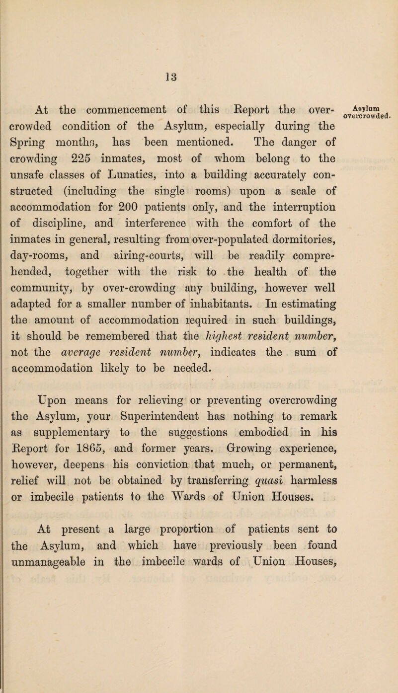 At the commencement of this Report the over¬ crowded condition of the Asylum, especially during the Spring months, has been mentioned. The danger of crowding 225 inmates, most of whom belong to the unsafe classes of Lunatics, into a building accurately con¬ structed (including the single rooms) upon a scale of accommodation for 200 patients only, and the interruption of discipline, and interference with the comfort of the inmates in general, resulting from over-populated dormitories, day-rooms, and airing-courts, will be readily compre¬ hended, together with the risk to the health of the community, by over-crowding any building, however well adapted for a smaller number of inhabitants. In estimating the amount of accommodation required in such buildings, it should be remembered that the highest resident number, not the average resident number, indicates the sum of accommodation likely to be needed. Upon means for relieving or preventing overcrowding the Asylum, your Superintendent has nothing to remark as supplementary to the suggestions embodied in his Report for 1865, and former years. Growing experience, however, deepens his conviction that much, or permanent, relief will not be obtained by transferring quasi harmless or imbecile patients to the Wards of Union Houses. At present a large proportion of patients sent to the Asylum, and which have previously been found unmanageable in the imbecile wards of Union Houses., Asylam overcrowded.