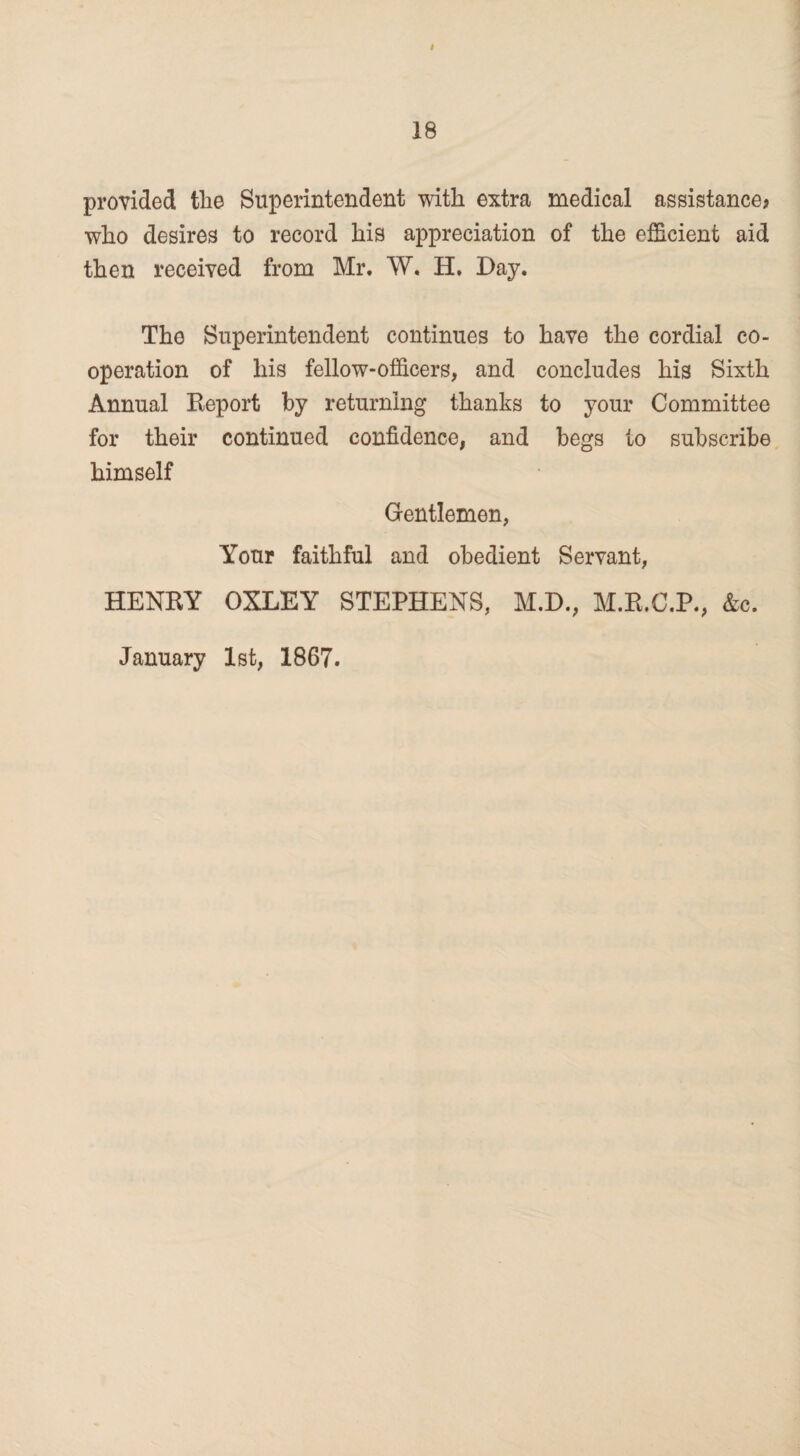 # 18 provided the Superintendent with extra medical assistance? who desires to record his appreciation of the efficient aid then received from Mr. W. H. Day. The Superintendent continues to have the cordial co¬ operation of his fellow-officers, and concludes his Sixth Annual Report by returning thanks to your Committee for their continued confidence, and begs to subscribe himself Gentlemen, Your faithful and obedient Servant, HENRY OXLEY STEPHENS, M.D., M.R.C.P., &c. January 1st, 1867.