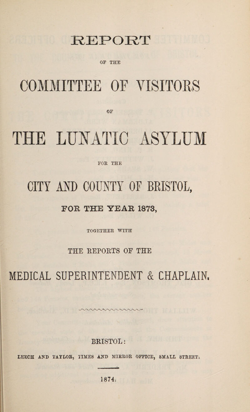 REPORT OF THE COMMITTEE OF VISITORS OF THE LUNATIC ASYLUM FOE THE CITY AND COUNTY OF BRISTOL, FOB THE YEAB 1873, TOGETHER WITH THE REPORTS OF THE MEDICAL SUPERINTENDENT & CHAPLAIN. BRISTOL: LEECH AND TAYLOR, TIMES AND M1KROR OFFICE, SMALL STREET; 1871;