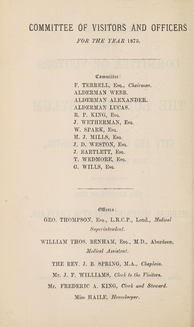 COMMITTEE OF VISITORS AND OFFICERS FOR THE YEAR 1878. Committee: F. TERRELL, Esq., Chairman. ALDERMAN WEBB. ALDERMAN ALEXANDER. ALDERMAN LUCAS. R. P. KING, Esq. J. WET HERMAN, Esq. W. SPARK, Esq. H. J. MILLS, Esq. J. D. WESTON, Esq. J. BARTLETT, Esq. T. WEDMORE, Esq. G. WILLS, Esq. Offtcet.0: GEO. THOMPSON, Esq., L.R.C.P., lond., Medical Superintendent. WILLIAM THOS. BENHAM, Esq., M.D., Aberdeen, Medical Assistant. THE BEY. J. B. SPRING, M.A., Chaplain. Mr. J. F. WILLIAMS, Clerk to the Visitors. Mr. FREDERIC A. KING, Clerk and Steward. Miss HAILE, Housekeeper.