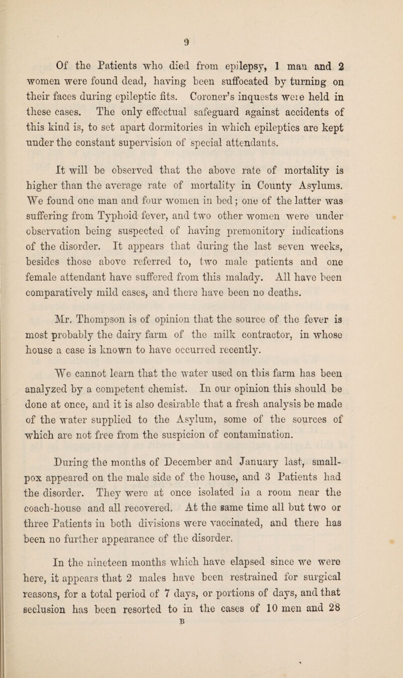 Of the Patients wlio died from epilepsy, 1 man and 2 women were found dead, having been suffocated by turning on their faces during epileptic fits. Coroner’s inquests wme held in these cases. The only effectual safeguard against accidents of this kind is, to set apart dormitories in which epileptics are kept under the constant supervision of special attendants. It will be observed that the above rate of mortality is higher than the average rate of mortality in County Asylums. We found one man and four women in bed; one of the latter was suffering from Typhoid fever, and two other women were under observation being suspected of having premonitory indications of the disorder. It appears that during the last seven weeks, besides those above referred to, two male patients and one female attendant have suffered from this malady. All have been comparatively mild cases, and there have been no deaths. Mr. Thompson is of opinion that the source of the fever is most probably the dairy farm of the milk contractor, in whose house a case is known to have occurred recently. We cannot learn that the water used on this farm has been analyzed by a competent chemist. In our opinion this should be done at once, and it is also desirable that a fresh analysis be made of the water supplied to the Asylum, some of the sources of which are not free from the suspicion of contamination. During the months of December and January last, small¬ pox appeared on the male side of the house, and 3 Patients had the disorder. They were at once isolated in a room near the coach-house and all recovered. At the same time all but two or three Patients in both divisions were vaccinated, and there has been no further appearance of the disorder. In the nineteen months which have elapsed since we were here, it appears that 2 males have been restrained for surgical reasons, for a total period of 7 days, or portions of days, and that seclusion has been resorted to in the cases of 10 men and 28 B