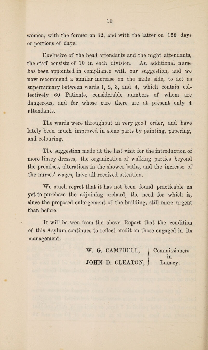 women, with the former on 32, and with the latter on 185 days or portions of days. Exclusive of the head attendants and the night attendants, the staff consists of 10 in each division. An additional nurse has been appointed in compliance with our suggestion, and wo now recommend a similar increase on the male side, to act as supernumary between wards 1, 2, 3, and 4, which contain col¬ lectively 60 Patients, considerable numbers of whom are dangerous, and for whose care there are at present only 4 attendants. The wards were throughout in very good order, and have lately been much improved in some parts by painting, papering, and colouring. The suggestion made at the last visit for the introduction of more linsey dresses, the organization of walking parties beyond the premises, alterations in the shower baths, and the increase of the nurses’ wages, have all received attention. We much regret that it has not been found practicable as yet to purchase the adjoining orchard, the need for which is, since the proposed enlargement of the building, still more urgent than before. It will be seen from the above Report that the condition of this Asylum continues to reflect credit on those engaged in its management. W. G. CAMPBELL, f JOHN D. CLEATON, j Commissioners in Lunacy.