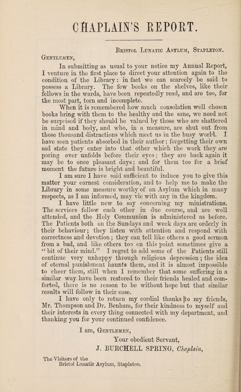 CHAPLAIN'S REPORT. Bristol Lunatic Asylum, Stapleton. Gentlemen, In submitting as usual to your notice my Annual Iteport, I venture in the first place to direct your attention again to the condition of the Library: in fact we can scarcely be said to possess a Library. The few books on the shelves, like their fellows in the wards, have been repeatedly read, and are too, for the most part, tom and incomplete. When it is remembered how much consolation well chosen books bring with them to the healthy and the sane, we need not be surprised if they should be valued by those who are shattered in mind and body, and who, in a measure, are shut out from those thousand distractions which meet us in the busy world. I have seen patients absorbed in their author; forgetting their own sad state they enter into that other which the work they are poring over unfolds before their eyes; they are back again it may be to once pleasant days; and for them too for a brief moment the future is bright and beautiful. I am sure I have said sufficient to induce you to give this matter your earnest consideration, and to help me to make the Library in some measure worthy of an Asylum which in many respects, as I am informed, may vie with any in the kingdom. I have little new to say concerning my ministrations. The services follow each other in due course, and are well attended, and the Holy Communion is administered as before. The Patients both on the Sundays and week days are orderly in their behaviour; they listen with attention and respond with correctness and devotion; they can tell like others a good sermon from a bad, and like others too on this point sometimes give a u bit of their mind.” I regret to add some of the Patients still continue very unhappy through religious depression; the idea of eternal punishment haunts them, and it is almost impossible to cheer them, still when I remember that some suffering in a similar way have been restored to their friends healed and com¬ forted, there is no reason to be without hope but that similar results will follow in their case. I have only to return my cordial thanks [to my friends, Mr. Thompson aud Dr. Benliam, for their kindness to myself and their interests in every thing connected with my department, and thanking you for your continued confidence. I am, Gentlemen, Amur obedient Servant, J. BLBCHELL SPBIHG, Chaplain, The Visitors of the Bristol Lunatic Asylum, Stapleton,