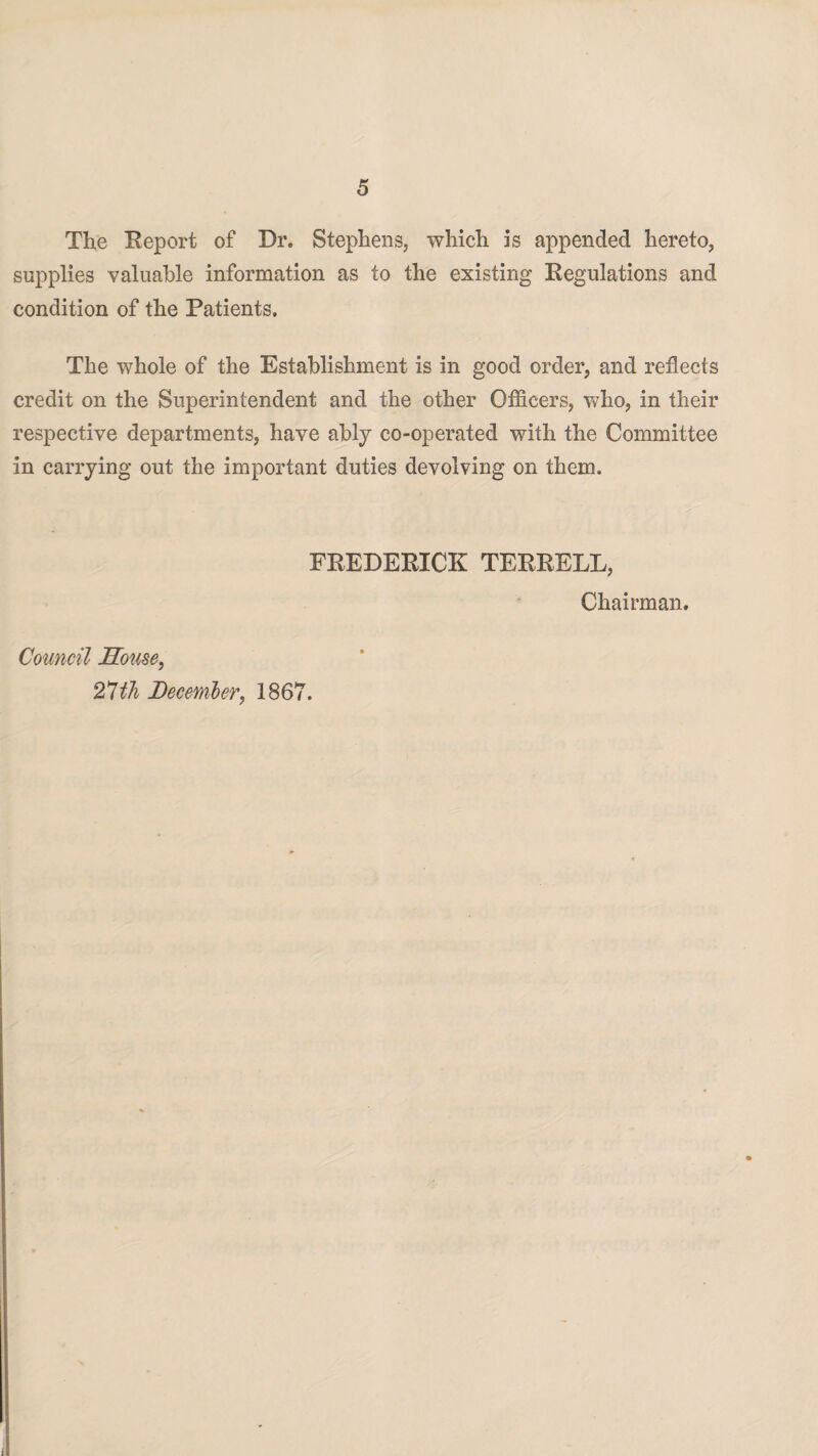 The Report of Dr. Stephens, which is appended hereto, supplies valuable information as to the existing Regulations and condition of the Patients. The whole of the Establishment is in good order, and reflects credit on the Superintendent and the other Officers, who, in their respective departments, have ably co-operated with the Committee in carrying out the important duties devolving on them. FREDERICK TERRELL, Chairman. Council House, 27th December, 1867.