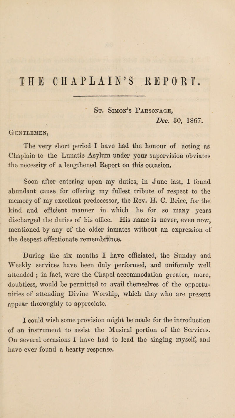THE CHAPLAIN’S REPORT. St. Simon’s Parsonage, Dec. 30, 1867. Gentlemen, The very short period I have had the honour of acting as Chaplain to the Lunatic Asylum under your supervision obviates the necessity of a lengthened Report on this occasion. Soon after entering upon my duties, in June last, I found abundant cause for offering my fullest tribute of respect to the memory of my excellent predecessor, the Rev. H. C. Brice, for the kind and efficient manner in which he for so many years discharged the duties of his office. His name is never, even now, mentioned by any of the older inmates without an expression of the deepest affectionate remembrance. During the six months I have officiated, the Sunday and Weekly services have been duly performed, and uniformly well attended ; in fact, were the Chapel accommodation greater, more, doubtless, would be permitted to avail themselves of the opportu¬ nities of attending Divine Worship, which they who are present appear thoroughly to appreciate. I could wish some provision might be made for the introduction of an instrument to assist the Musical portion of the Services. On several occasions 1 have had to lead the singing myself, and have ever found a hearty response.