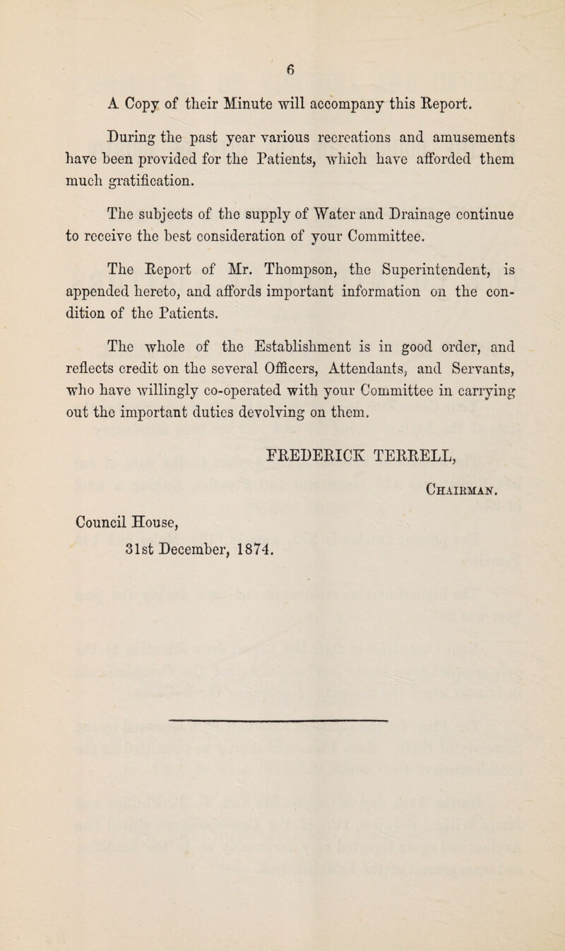 A Copy of their Minute will accompany this Report. During the past year various recreations and amusements have been provided for the Patients, which have afforded them much gratification. The subjects of the supply of Water and Drainage continue to receive the best consideration of your Committee. The Report of Mr. Thompson, the Superintendent, is appended hereto, and affords important information on the con¬ dition of the Patients. The whole of the Establishment is in good order, and reflects credit on the several Officers, Attendants, and Servants, who have willingly co-operated with your Committee in carrying out the important duties devolving on them. FREDERICK TERRELL, Chaibman. Council House, 31st December, 1874.